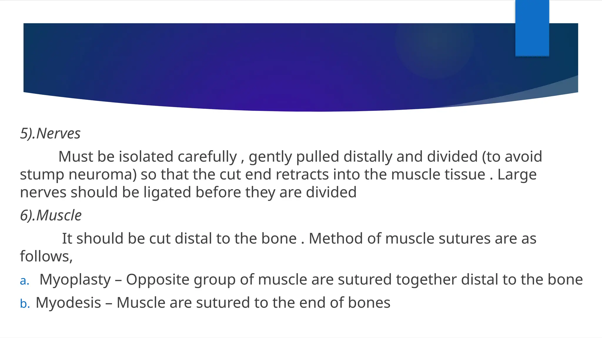 5).Nerves
Must be isolated carefully , gently pulled distally and divided (to avoid
stump neuroma) so that the cut end retracts into the muscle tissue . Large
nerves should be ligated before they are divided
6).Muscle
It should be cut distal to the bone . Method of muscle sutures are as
follows,
a. Myoplasty – Opposite group of muscle are sutured together distal to the bone
b. Myodesis – Muscle are sutured to the end of bones
 