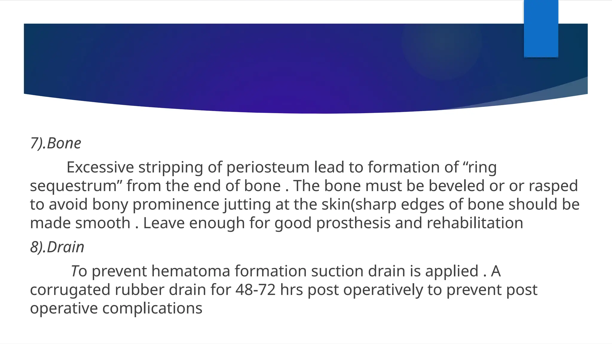 7).Bone
Excessive stripping of periosteum lead to formation of “ring
sequestrum” from the end of bone . The bone must be beveled or or rasped
to avoid bony prominence jutting at the skin(sharp edges of bone should be
made smooth . Leave enough for good prosthesis and rehabilitation
8).Drain
To prevent hematoma formation suction drain is applied . A
corrugated rubber drain for 48-72 hrs post operatively to prevent post
operative complications
 