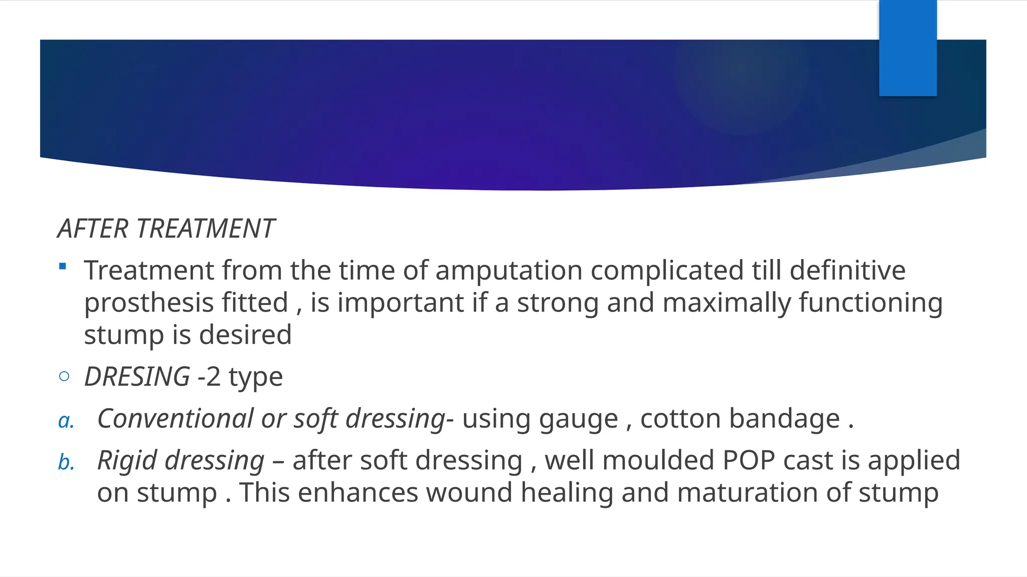 AFTER TREATMENT
 Treatment from the time of amputation complicated till definitive
prosthesis fitted , is important if a strong and maximally functioning
stump is desired
o DRESING -2 type
a. Conventional or soft dressing- using gauge , cotton bandage .
b. Rigid dressing – after soft dressing , well moulded POP cast is applied
on stump . This enhances wound healing and maturation of stump
 