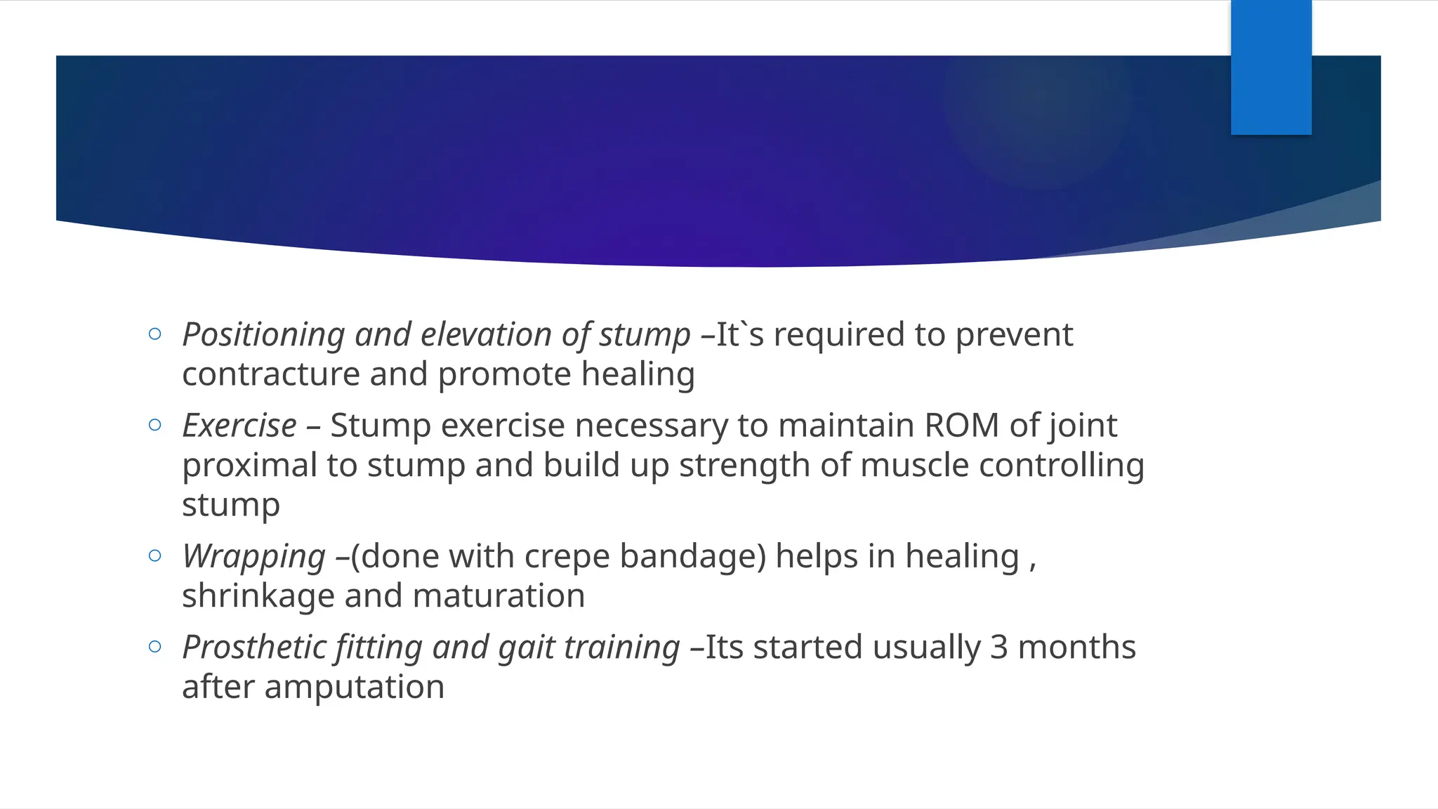 o Positioning and elevation of stump –It`s required to prevent
contracture and promote healing
o Exercise – Stump exercise necessary to maintain ROM of joint
proximal to stump and build up strength of muscle controlling
stump
o Wrapping –(done with crepe bandage) helps in healing ,
shrinkage and maturation
o Prosthetic fitting and gait training –Its started usually 3 months
after amputation
 