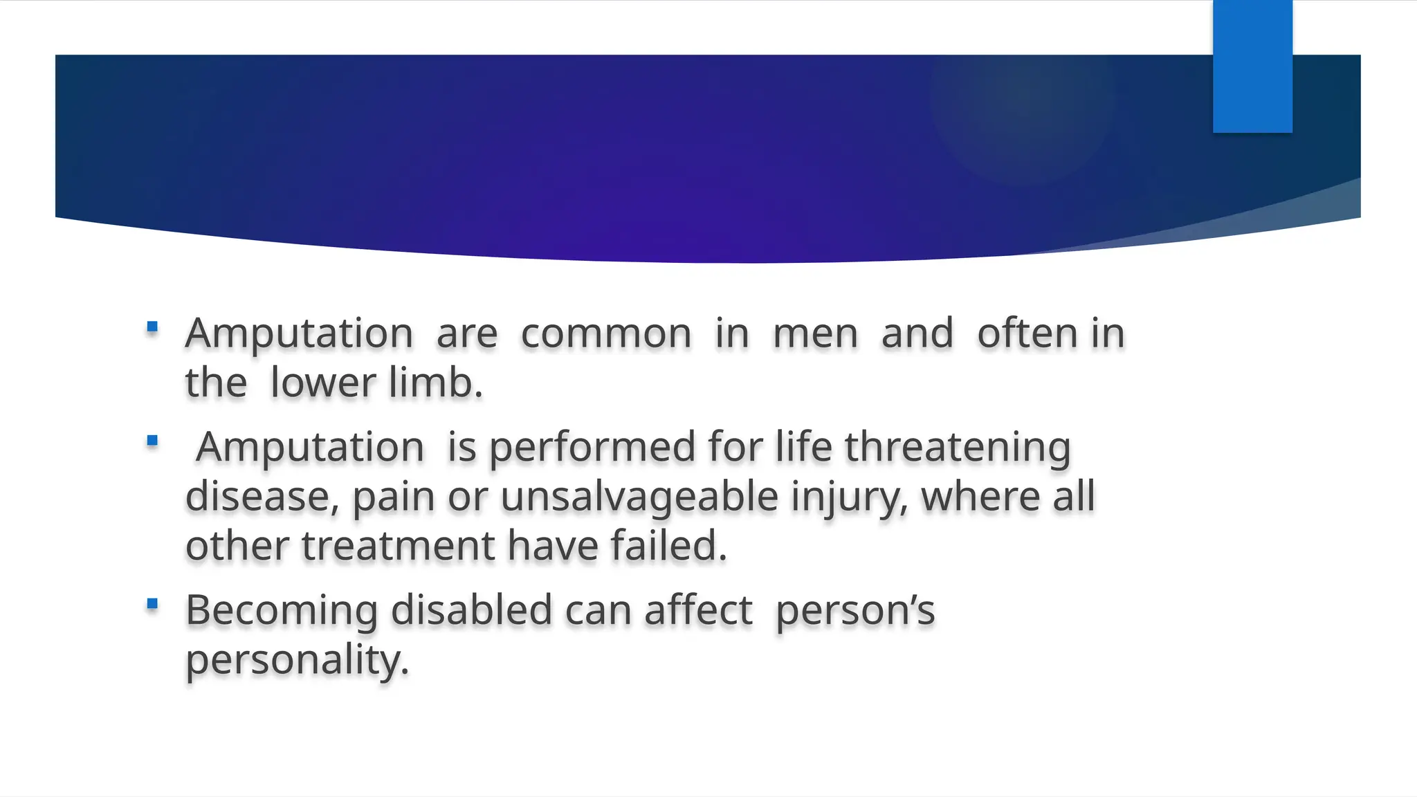  Amputation are common in men and often in
the lower limb.
 Amputation is performed for life threatening
disease, pain or unsalvageable injury, where all
other treatment have failed.
 Becoming disabled can affect person’s
personality.
 