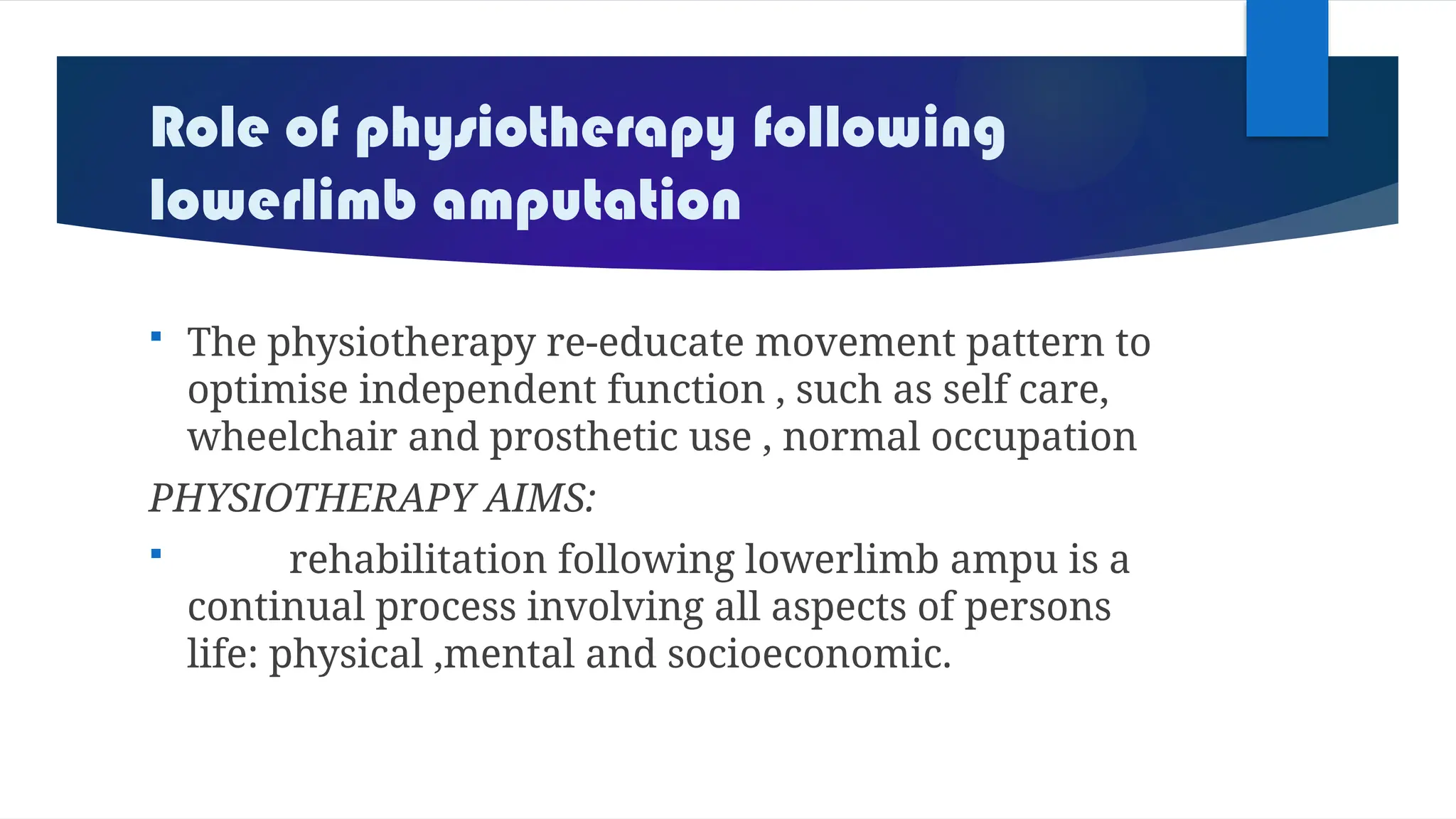 Role of physiotherapy following
lowerlimb amputation
 The physiotherapy re-educate movement pattern to
optimise independent function , such as self care,
wheelchair and prosthetic use , normal occupation
PHYSIOTHERAPY AIMS:
 rehabilitation following lowerlimb ampu is a
continual process involving all aspects of persons
life: physical ,mental and socioeconomic.
 