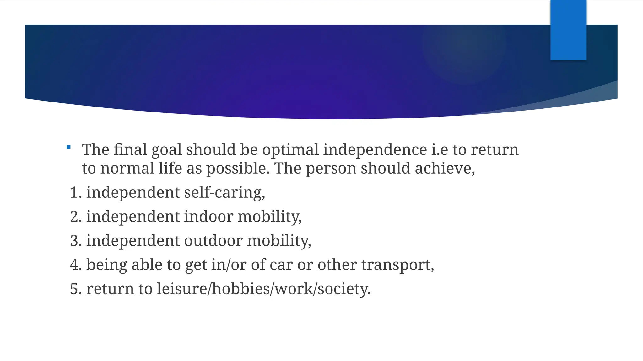  The final goal should be optimal independence i.e to return
to normal life as possible. The person should achieve,
1. independent self-caring,
2. independent indoor mobility,
3. independent outdoor mobility,
4. being able to get in/or of car or other transport,
5. return to leisure/hobbies/work/society.
 