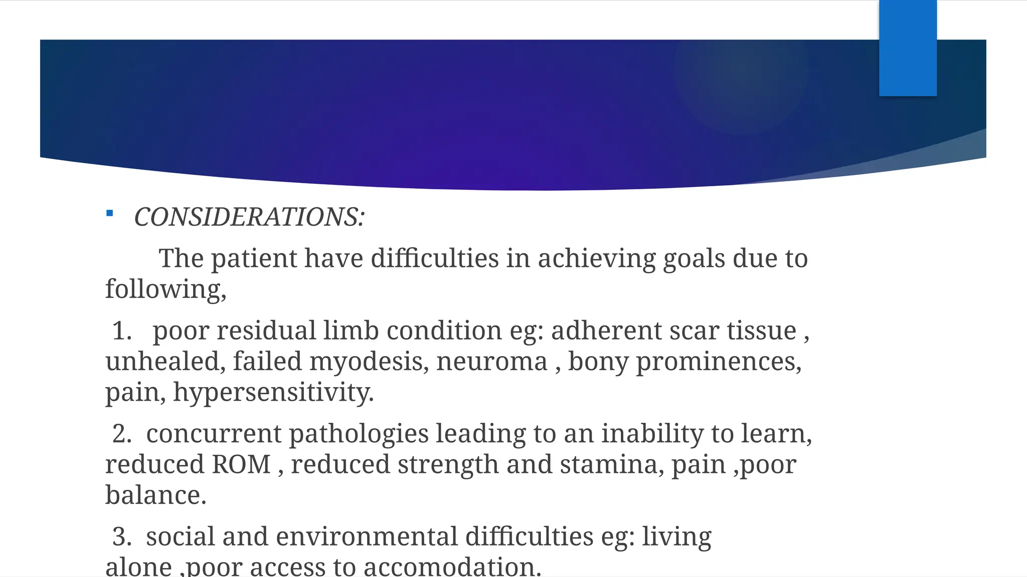  CONSIDERATIONS:
The patient have difficulties in achieving goals due to
following,
1. poor residual limb condition eg: adherent scar tissue ,
unhealed, failed myodesis, neuroma , bony prominences,
pain, hypersensitivity.
2. concurrent pathologies leading to an inability to learn,
reduced ROM , reduced strength and stamina, pain ,poor
balance.
3. social and environmental difficulties eg: living
alone ,poor access to accomodation.
 