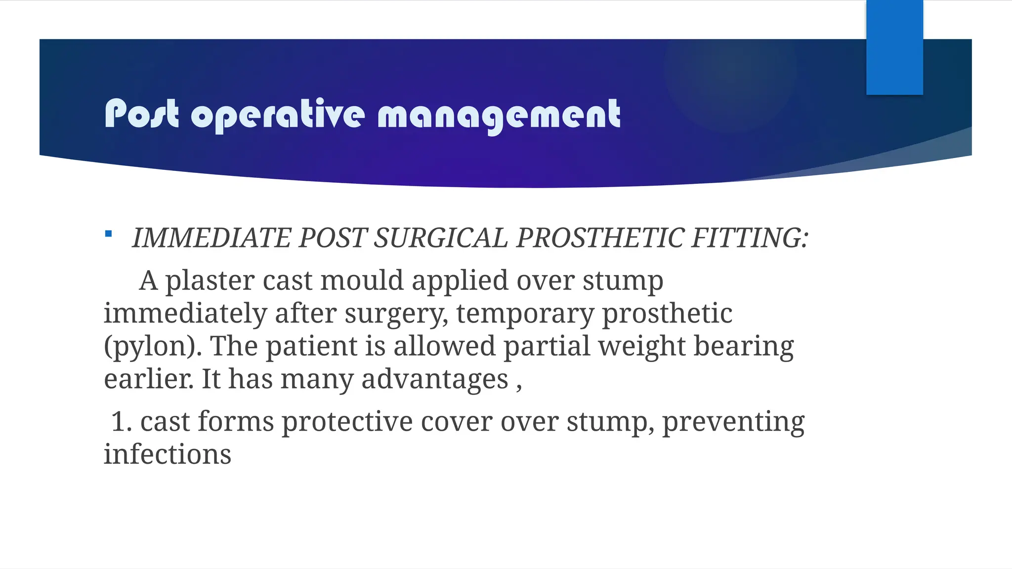 Post operative management
 IMMEDIATE POST SURGICAL PROSTHETIC FITTING:
A plaster cast mould applied over stump
immediately after surgery, temporary prosthetic
(pylon). The patient is allowed partial weight bearing
earlier. It has many advantages ,
1. cast forms protective cover over stump, preventing
infections
 