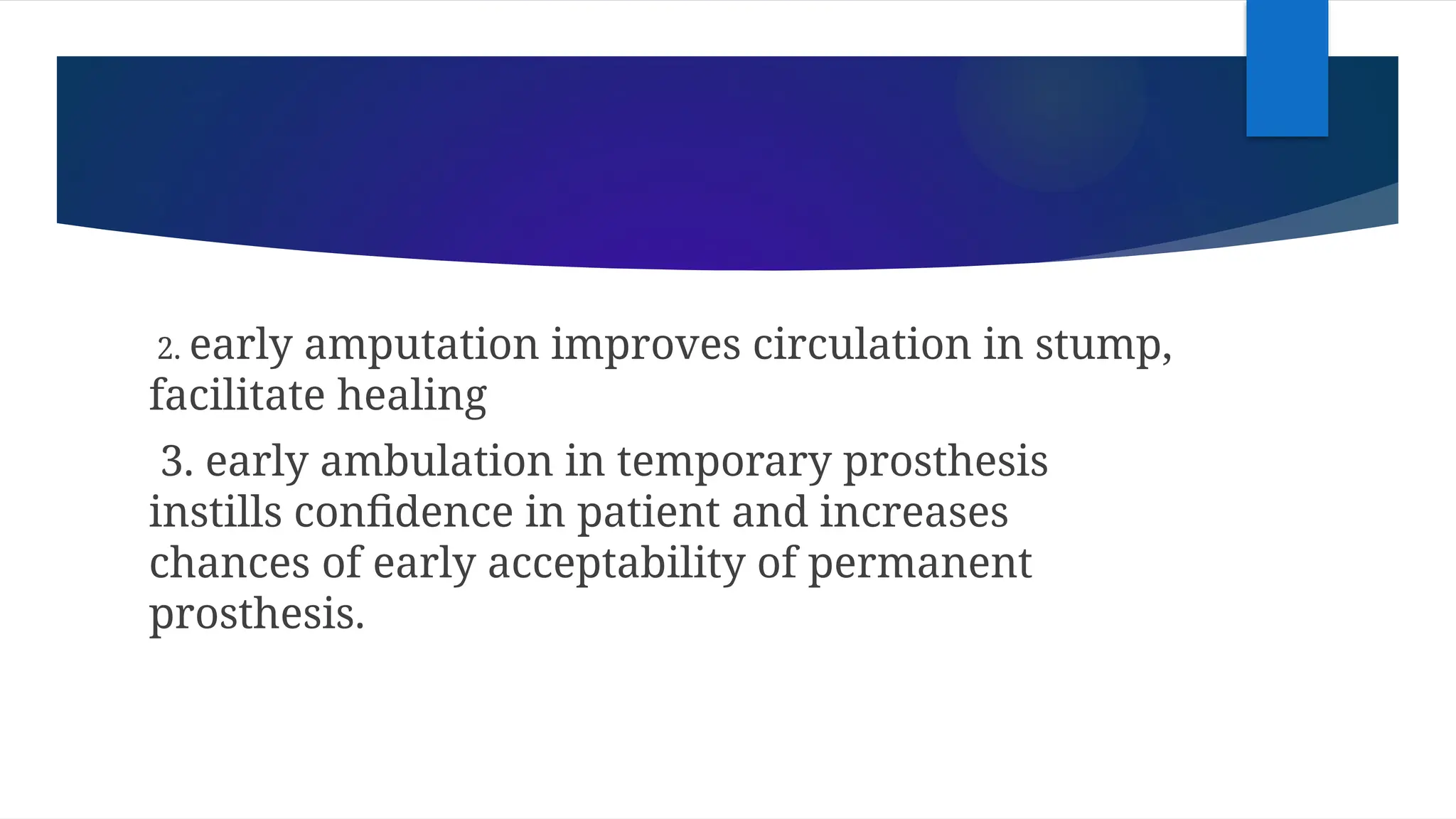 2. early amputation improves circulation in stump,
facilitate healing
3. early ambulation in temporary prosthesis
instills confidence in patient and increases
chances of early acceptability of permanent
prosthesis.
 