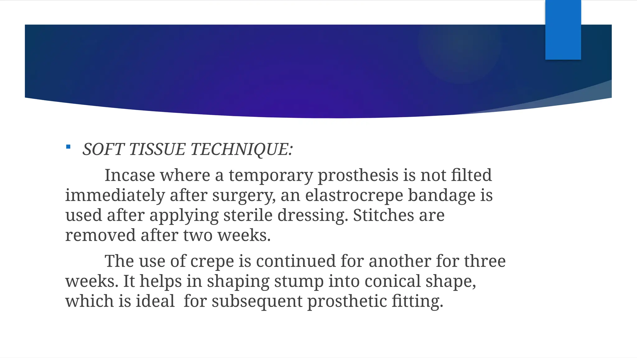  SOFT TISSUE TECHNIQUE:
Incase where a temporary prosthesis is not filted
immediately after surgery, an elastrocrepe bandage is
used after applying sterile dressing. Stitches are
removed after two weeks.
The use of crepe is continued for another for three
weeks. It helps in shaping stump into conical shape,
which is ideal for subsequent prosthetic fitting.
 