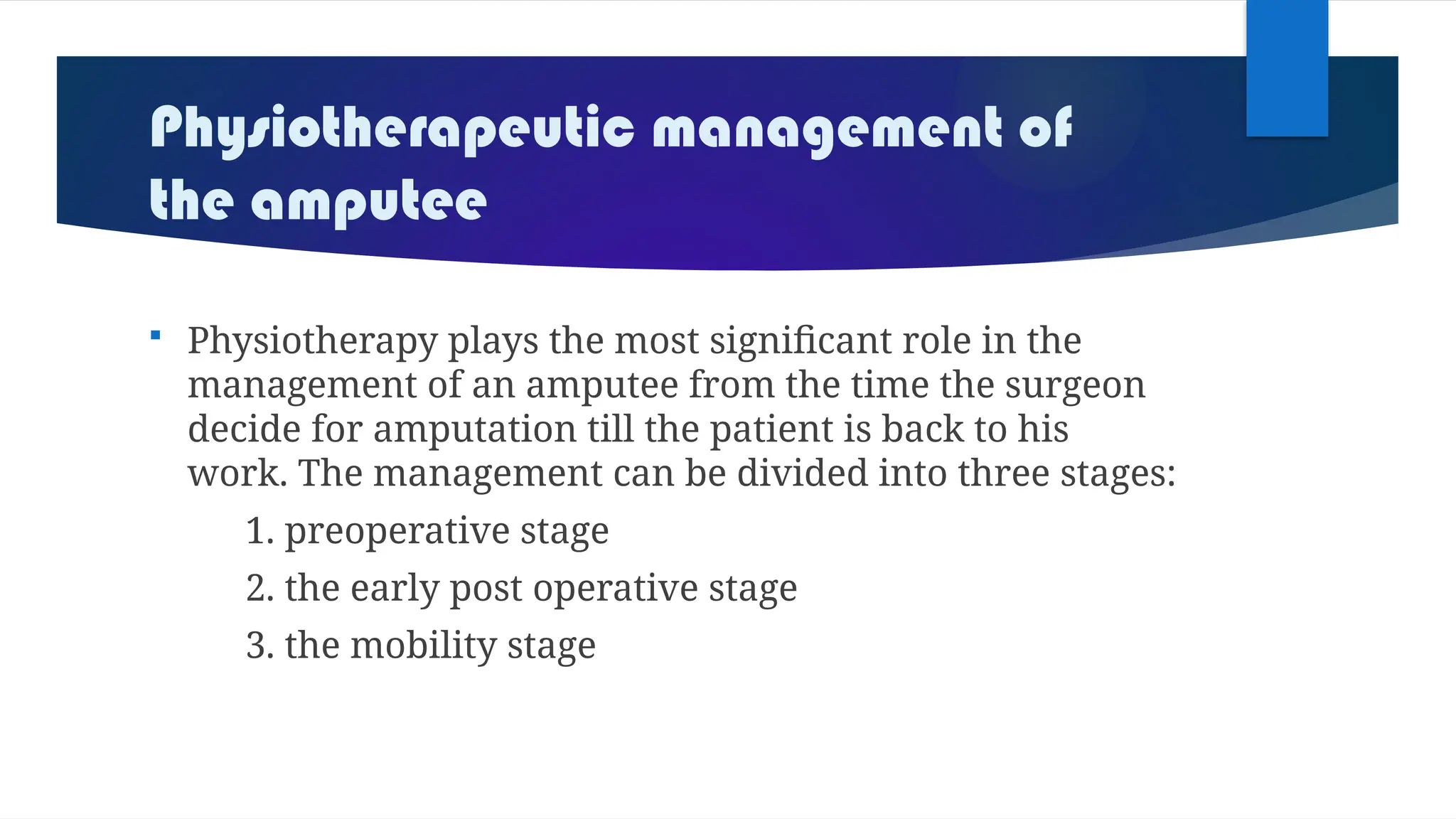Physiotherapeutic management of
the amputee
 Physiotherapy plays the most significant role in the
management of an amputee from the time the surgeon
decide for amputation till the patient is back to his
work. The management can be divided into three stages:
1. preoperative stage
2. the early post operative stage
3. the mobility stage
 
