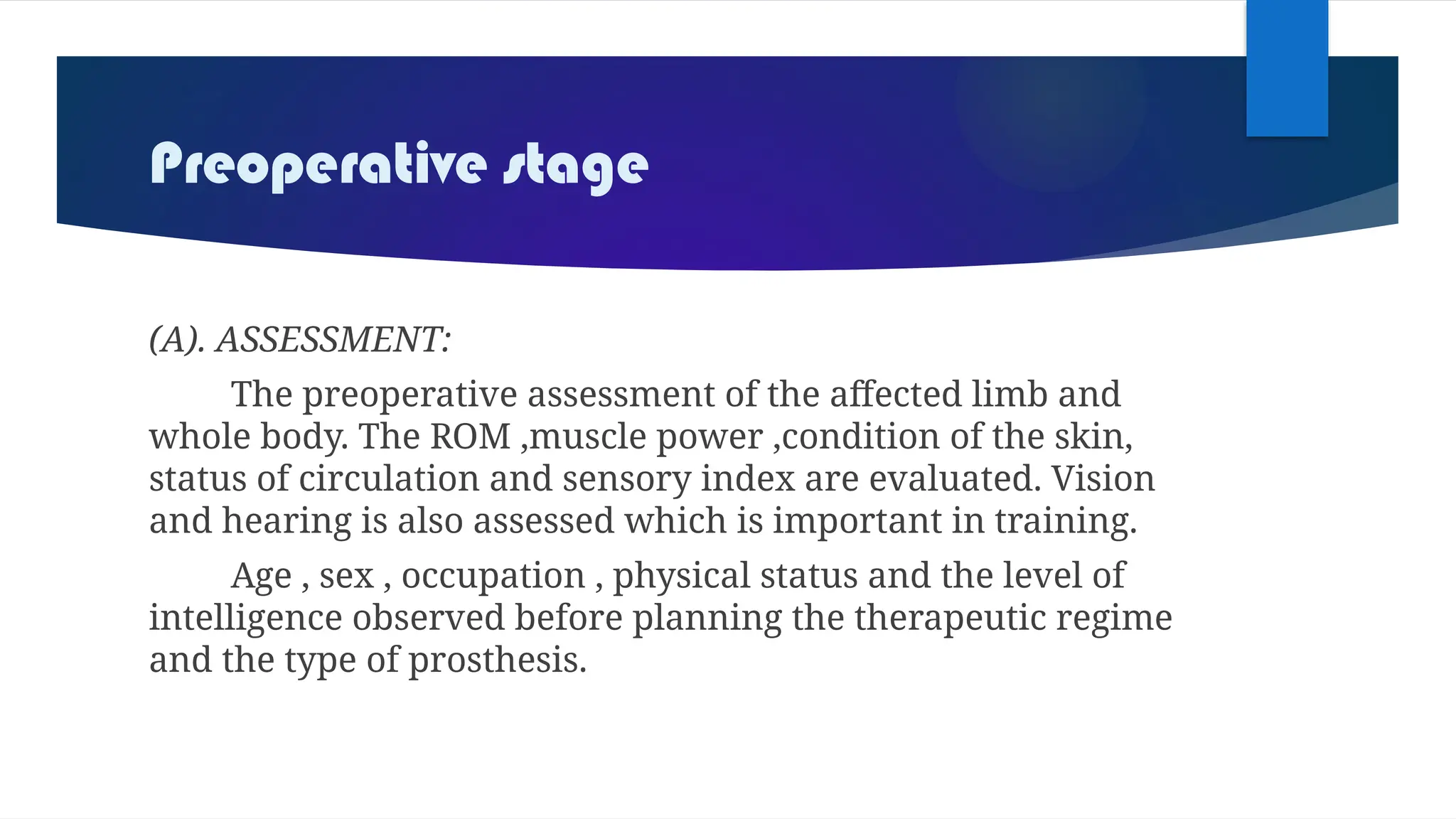 Preoperative stage
(A). ASSESSMENT:
The preoperative assessment of the affected limb and
whole body. The ROM ,muscle power ,condition of the skin,
status of circulation and sensory index are evaluated. Vision
and hearing is also assessed which is important in training.
Age , sex , occupation , physical status and the level of
intelligence observed before planning the therapeutic regime
and the type of prosthesis.
 