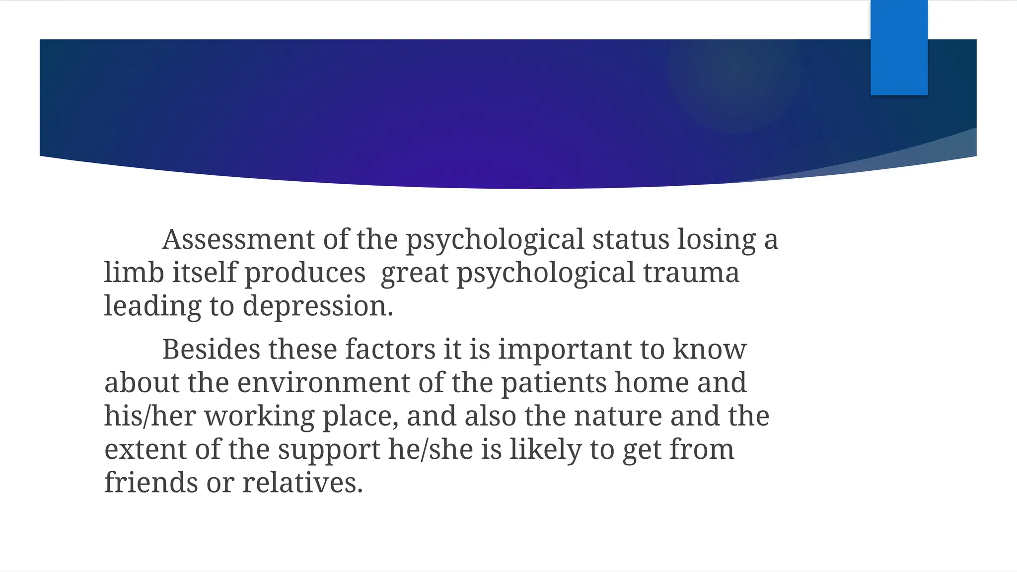 Assessment of the psychological status losing a
limb itself produces great psychological trauma
leading to depression.
Besides these factors it is important to know
about the environment of the patients home and
his/her working place, and also the nature and the
extent of the support he/she is likely to get from
friends or relatives.
 