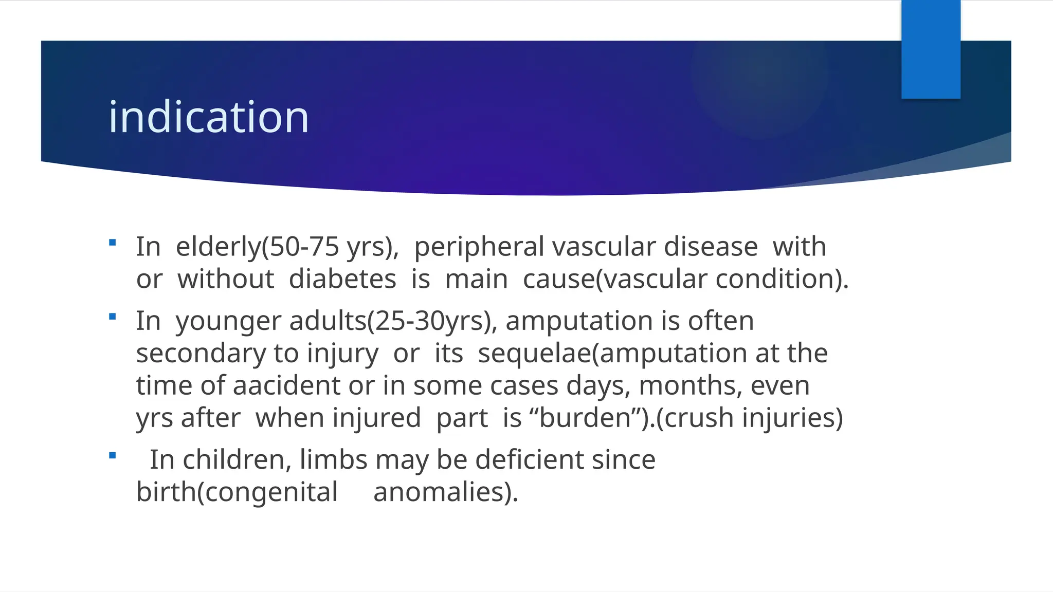 indication
 In elderly(50-75 yrs), peripheral vascular disease with
or without diabetes is main cause(vascular condition).
 In younger adults(25-30yrs), amputation is often
secondary to injury or its sequelae(amputation at the
time of aacident or in some cases days, months, even
yrs after when injured part is “burden”).(crush injuries)
 In children, limbs may be deficient since
birth(congenital anomalies).
 