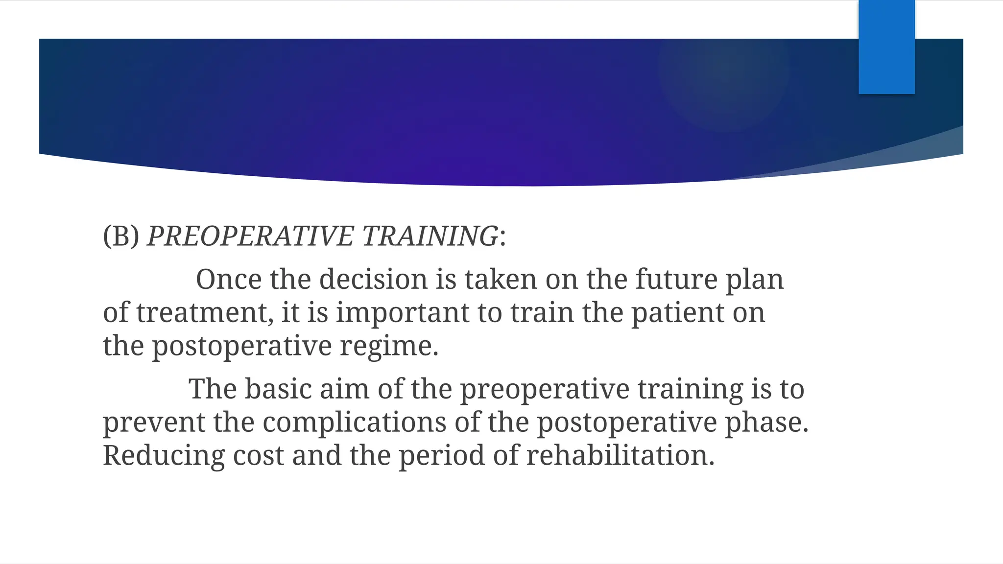 (B) PREOPERATIVE TRAINING:
Once the decision is taken on the future plan
of treatment, it is important to train the patient on
the postoperative regime.
The basic aim of the preoperative training is to
prevent the complications of the postoperative phase.
Reducing cost and the period of rehabilitation.
 