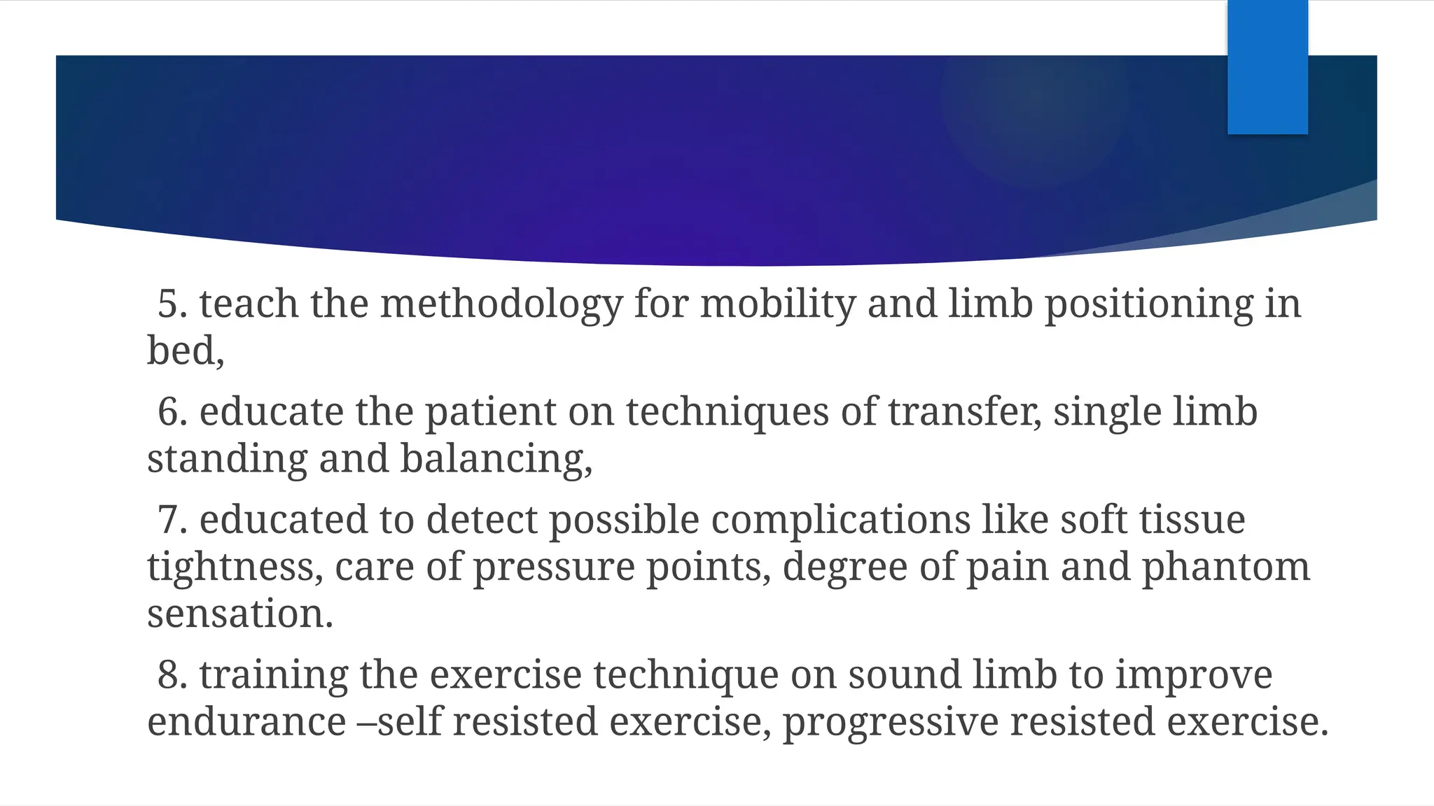 5. teach the methodology for mobility and limb positioning in
bed,
6. educate the patient on techniques of transfer, single limb
standing and balancing,
7. educated to detect possible complications like soft tissue
tightness, care of pressure points, degree of pain and phantom
sensation.
8. training the exercise technique on sound limb to improve
endurance –self resisted exercise, progressive resisted exercise.
 