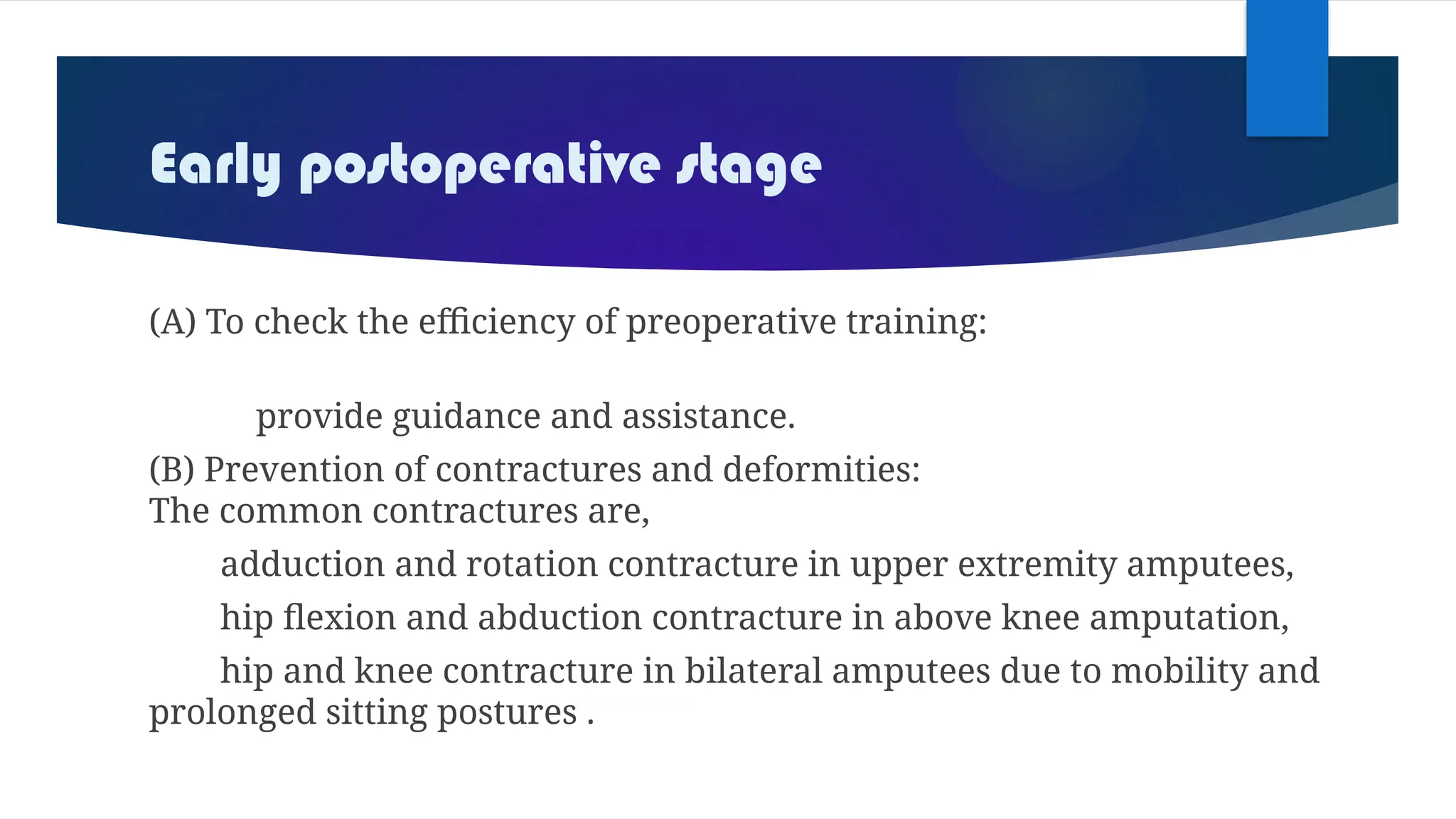 Early postoperative stage
(A) To check the efficiency of preoperative training:
provide guidance and assistance.
(B) Prevention of contractures and deformities:
The common contractures are,
adduction and rotation contracture in upper extremity amputees,
hip flexion and abduction contracture in above knee amputation,
hip and knee contracture in bilateral amputees due to mobility and
prolonged sitting postures .
 