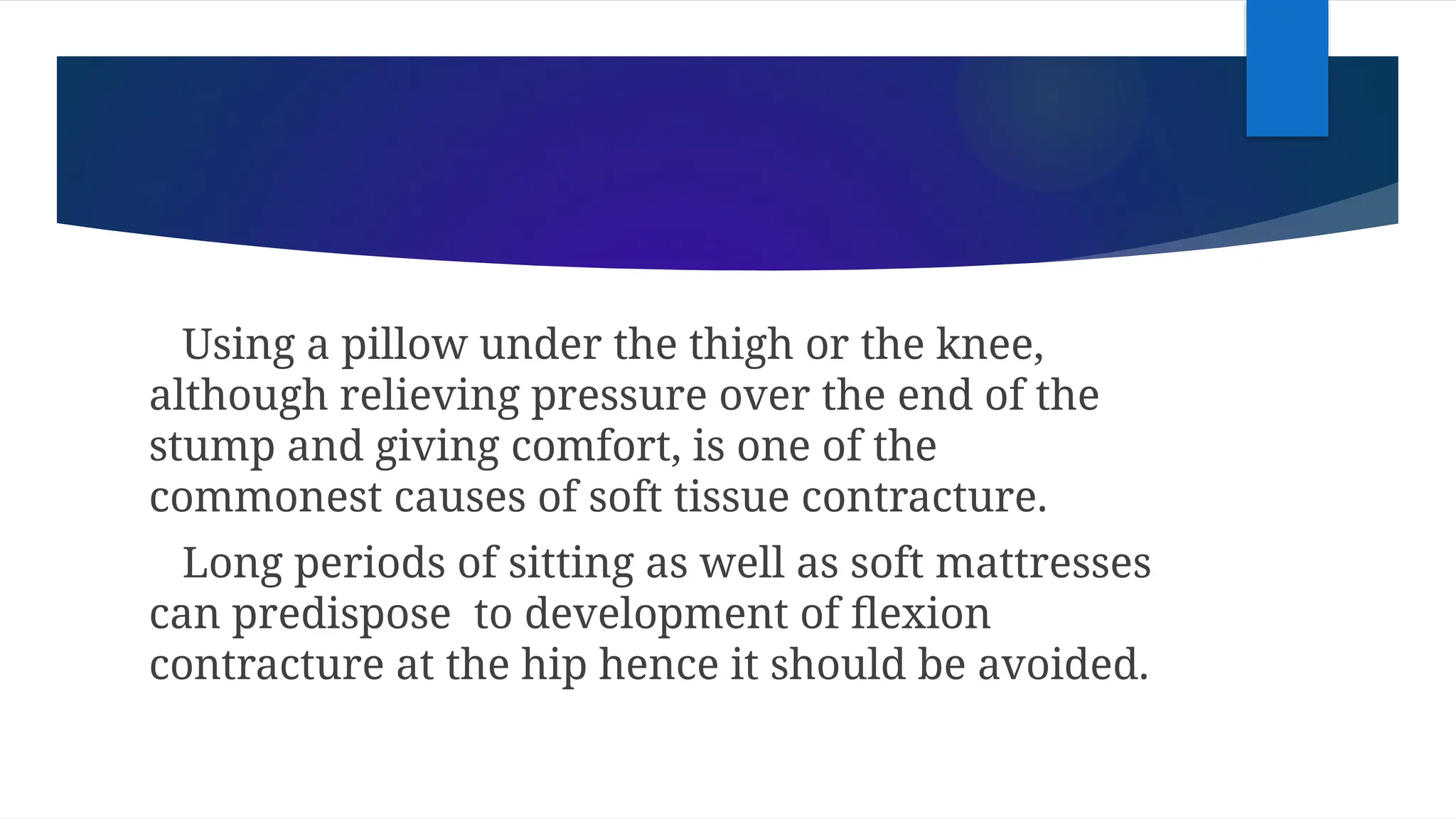 Using a pillow under the thigh or the knee,
although relieving pressure over the end of the
stump and giving comfort, is one of the
commonest causes of soft tissue contracture.
Long periods of sitting as well as soft mattresses
can predispose to development of flexion
contracture at the hip hence it should be avoided.
 