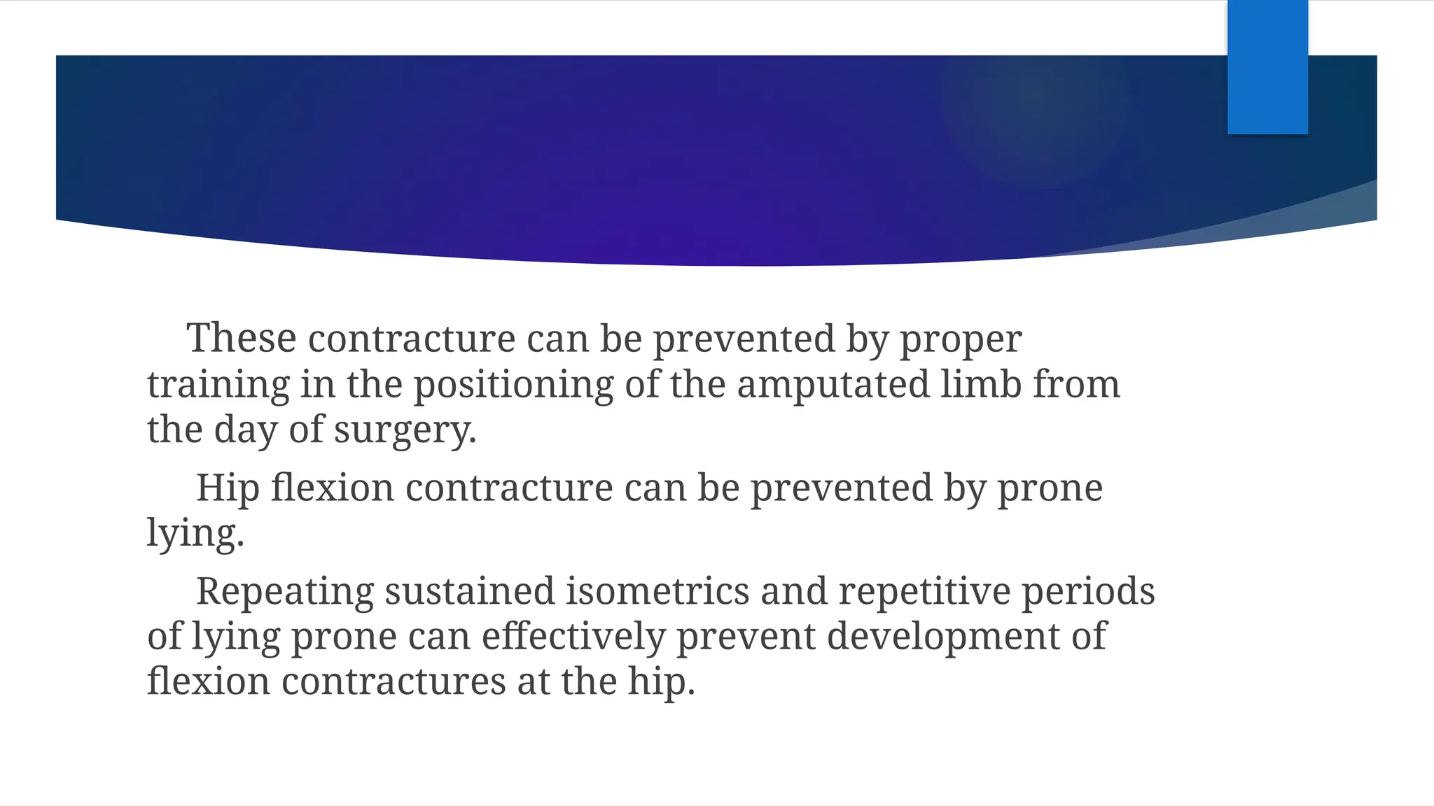 These contracture can be prevented by proper
training in the positioning of the amputated limb from
the day of surgery.
Hip flexion contracture can be prevented by prone
lying.
Repeating sustained isometrics and repetitive periods
of lying prone can effectively prevent development of
flexion contractures at the hip.
 
