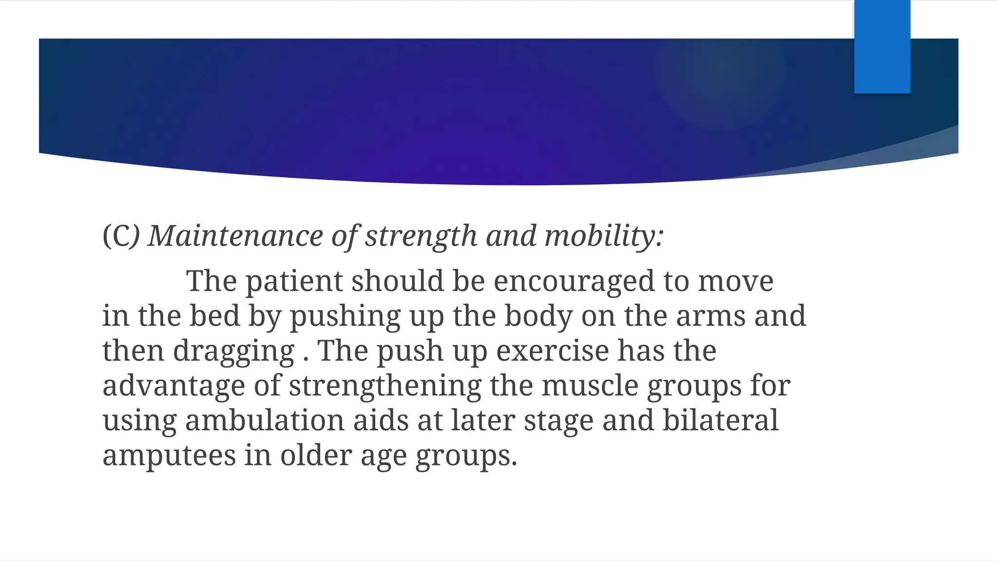 (C) Maintenance of strength and mobility:
The patient should be encouraged to move
in the bed by pushing up the body on the arms and
then dragging . The push up exercise has the
advantage of strengthening the muscle groups for
using ambulation aids at later stage and bilateral
amputees in older age groups.
 