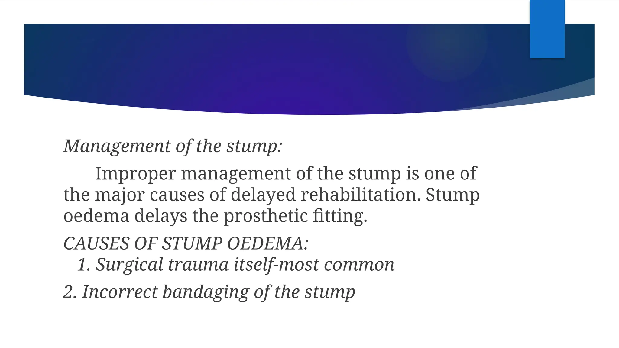 Management of the stump:
Improper management of the stump is one of
the major causes of delayed rehabilitation. Stump
oedema delays the prosthetic fitting.
CAUSES OF STUMP OEDEMA:
1. Surgical trauma itself-most common
2. Incorrect bandaging of the stump
 