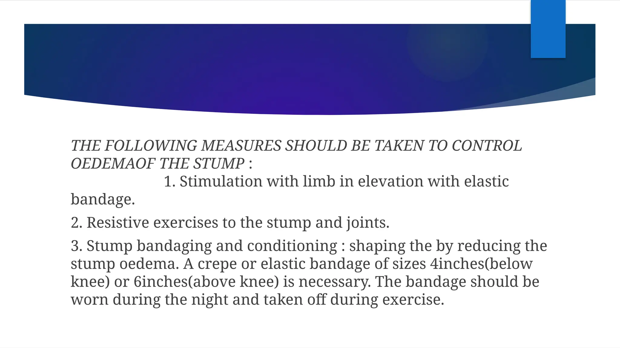 THE FOLLOWING MEASURES SHOULD BE TAKEN TO CONTROL
OEDEMAOF THE STUMP :
1. Stimulation with limb in elevation with elastic
bandage.
2. Resistive exercises to the stump and joints.
3. Stump bandaging and conditioning : shaping the by reducing the
stump oedema. A crepe or elastic bandage of sizes 4inches(below
knee) or 6inches(above knee) is necessary. The bandage should be
worn during the night and taken off during exercise.
 