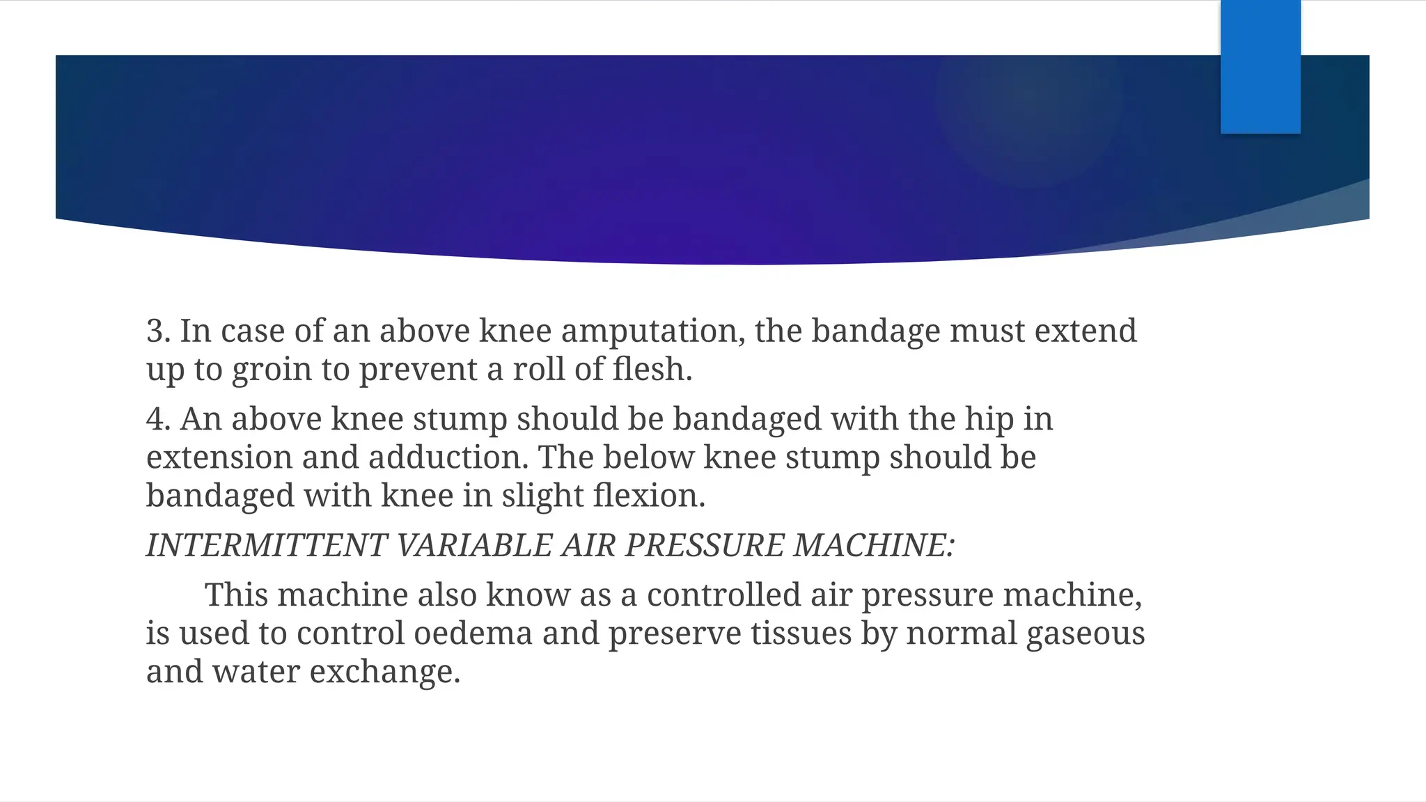 3. In case of an above knee amputation, the bandage must extend
up to groin to prevent a roll of flesh.
4. An above knee stump should be bandaged with the hip in
extension and adduction. The below knee stump should be
bandaged with knee in slight flexion.
INTERMITTENT VARIABLE AIR PRESSURE MACHINE:
This machine also know as a controlled air pressure machine,
is used to control oedema and preserve tissues by normal gaseous
and water exchange.
 