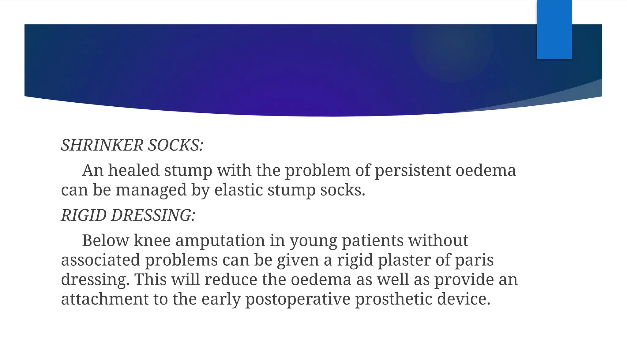 SHRINKER SOCKS:
An healed stump with the problem of persistent oedema
can be managed by elastic stump socks.
RIGID DRESSING:
Below knee amputation in young patients without
associated problems can be given a rigid plaster of paris
dressing. This will reduce the oedema as well as provide an
attachment to the early postoperative prosthetic device.
 