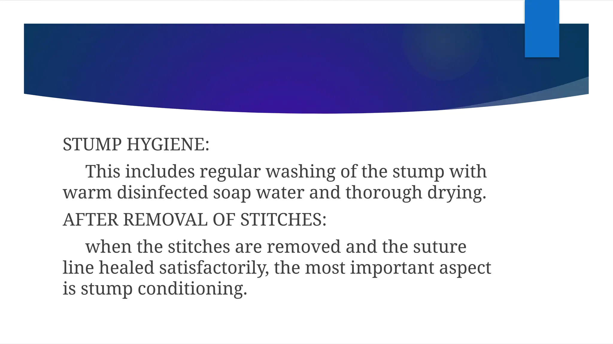 STUMP HYGIENE:
This includes regular washing of the stump with
warm disinfected soap water and thorough drying.
AFTER REMOVAL OF STITCHES:
when the stitches are removed and the suture
line healed satisfactorily, the most important aspect
is stump conditioning.
 