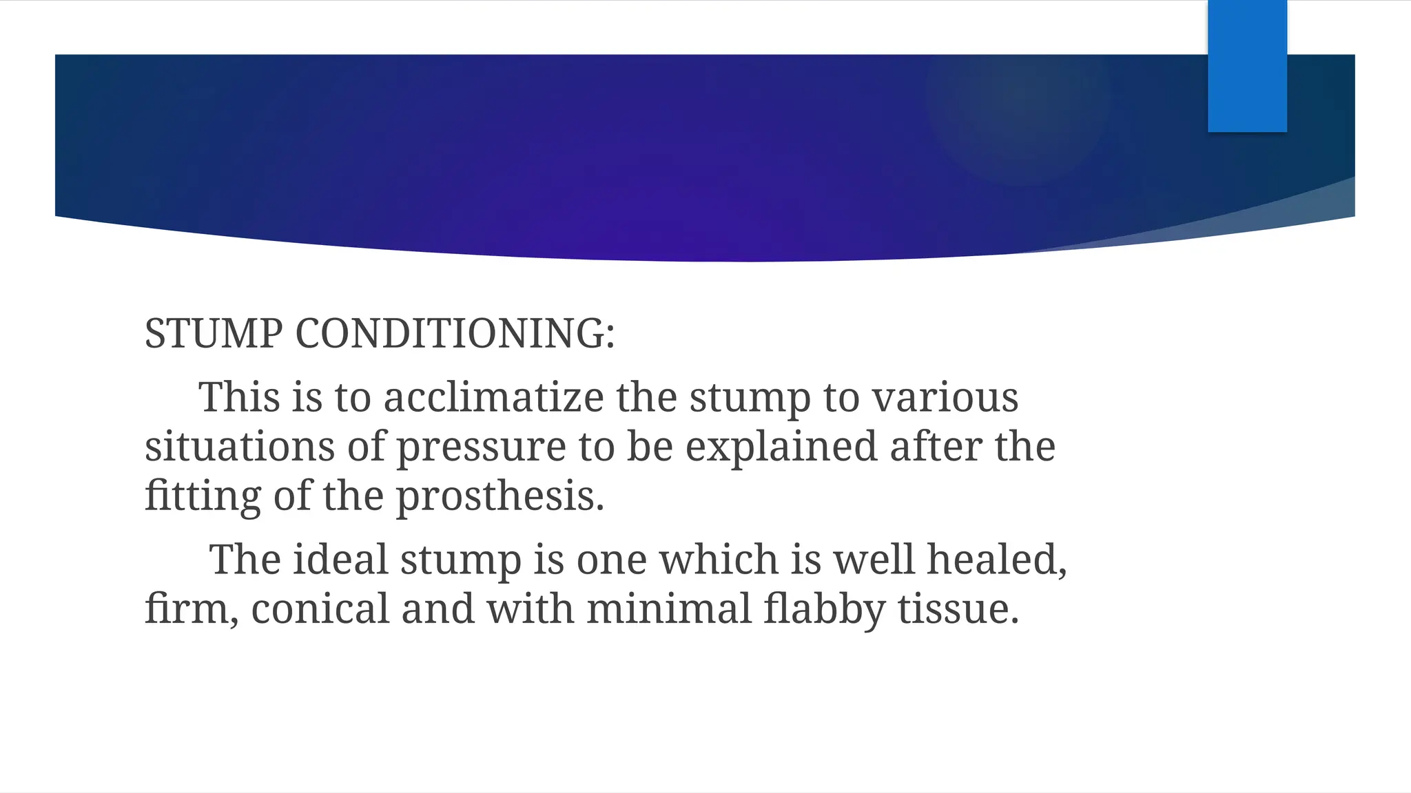 STUMP CONDITIONING:
This is to acclimatize the stump to various
situations of pressure to be explained after the
fitting of the prosthesis.
The ideal stump is one which is well healed,
firm, conical and with minimal flabby tissue.
 