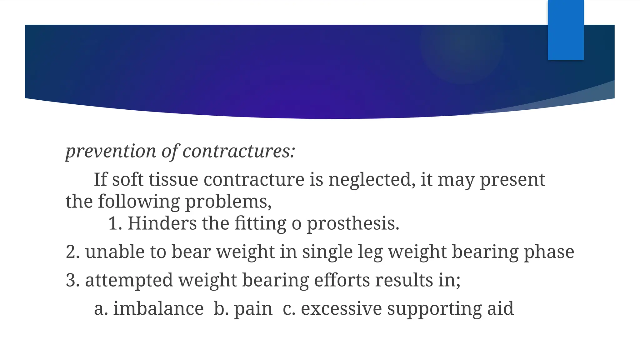 prevention of contractures:
If soft tissue contracture is neglected, it may present
the following problems,
1. Hinders the fitting o prosthesis.
2. unable to bear weight in single leg weight bearing phase
3. attempted weight bearing efforts results in;
a. imbalance b. pain c. excessive supporting aid
 