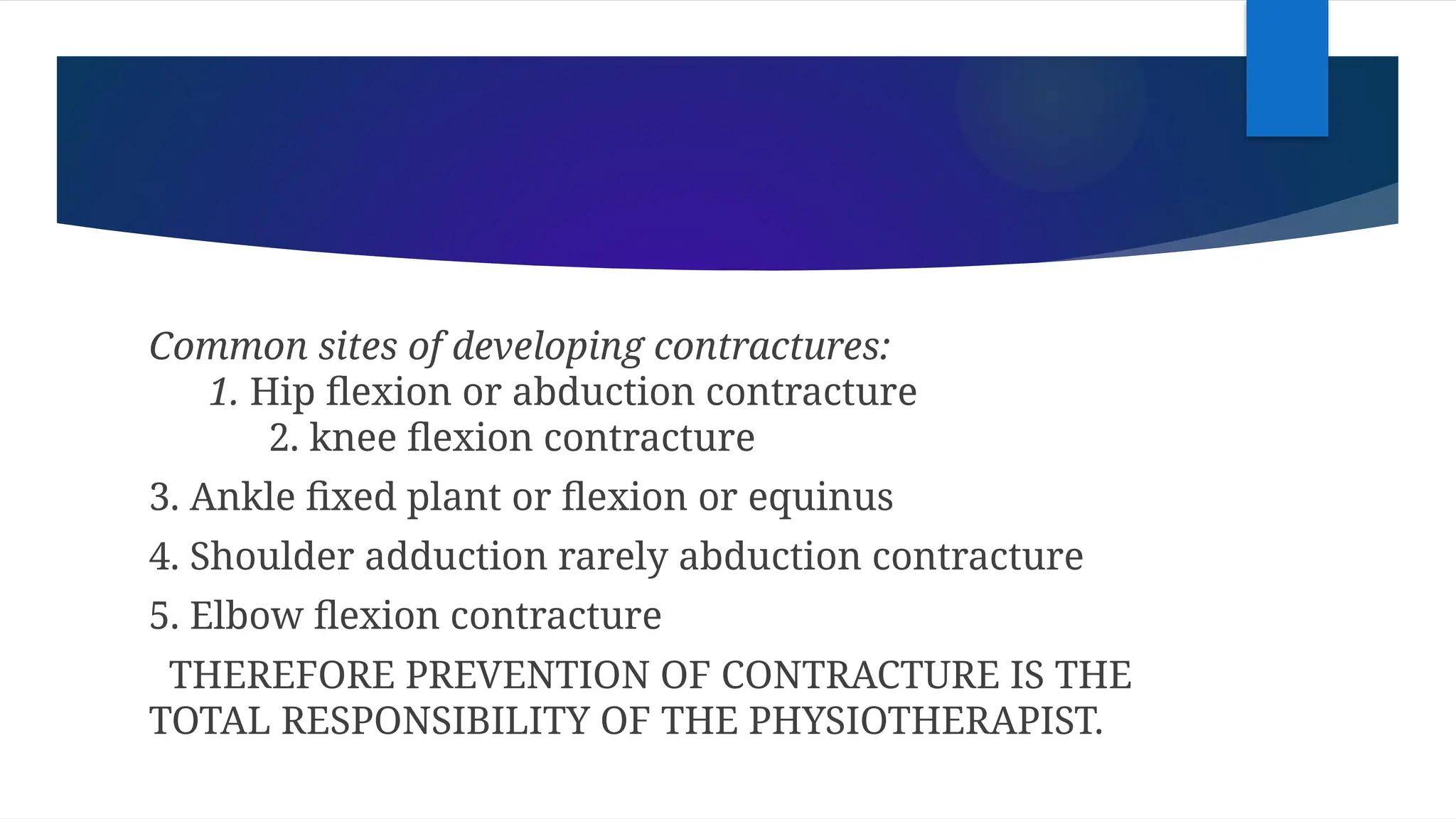 Common sites of developing contractures:
1. Hip flexion or abduction contracture
2. knee flexion contracture
3. Ankle fixed plant or flexion or equinus
4. Shoulder adduction rarely abduction contracture
5. Elbow flexion contracture
THEREFORE PREVENTION OF CONTRACTURE IS THE
TOTAL RESPONSIBILITY OF THE PHYSIOTHERAPIST.
 