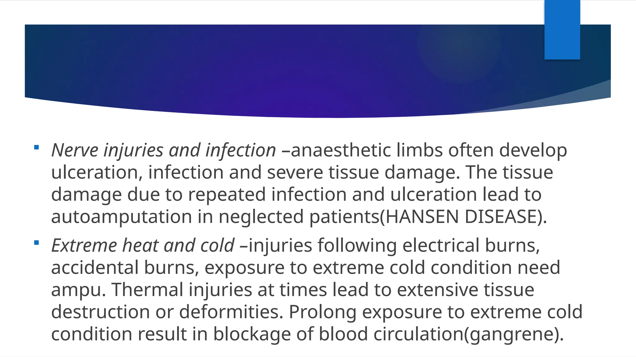  Nerve injuries and infection –anaesthetic limbs often develop
ulceration, infection and severe tissue damage. The tissue
damage due to repeated infection and ulceration lead to
autoamputation in neglected patients(HANSEN DISEASE).
 Extreme heat and cold –injuries following electrical burns,
accidental burns, exposure to extreme cold condition need
ampu. Thermal injuries at times lead to extensive tissue
destruction or deformities. Prolong exposure to extreme cold
condition result in blockage of blood circulation(gangrene).
 