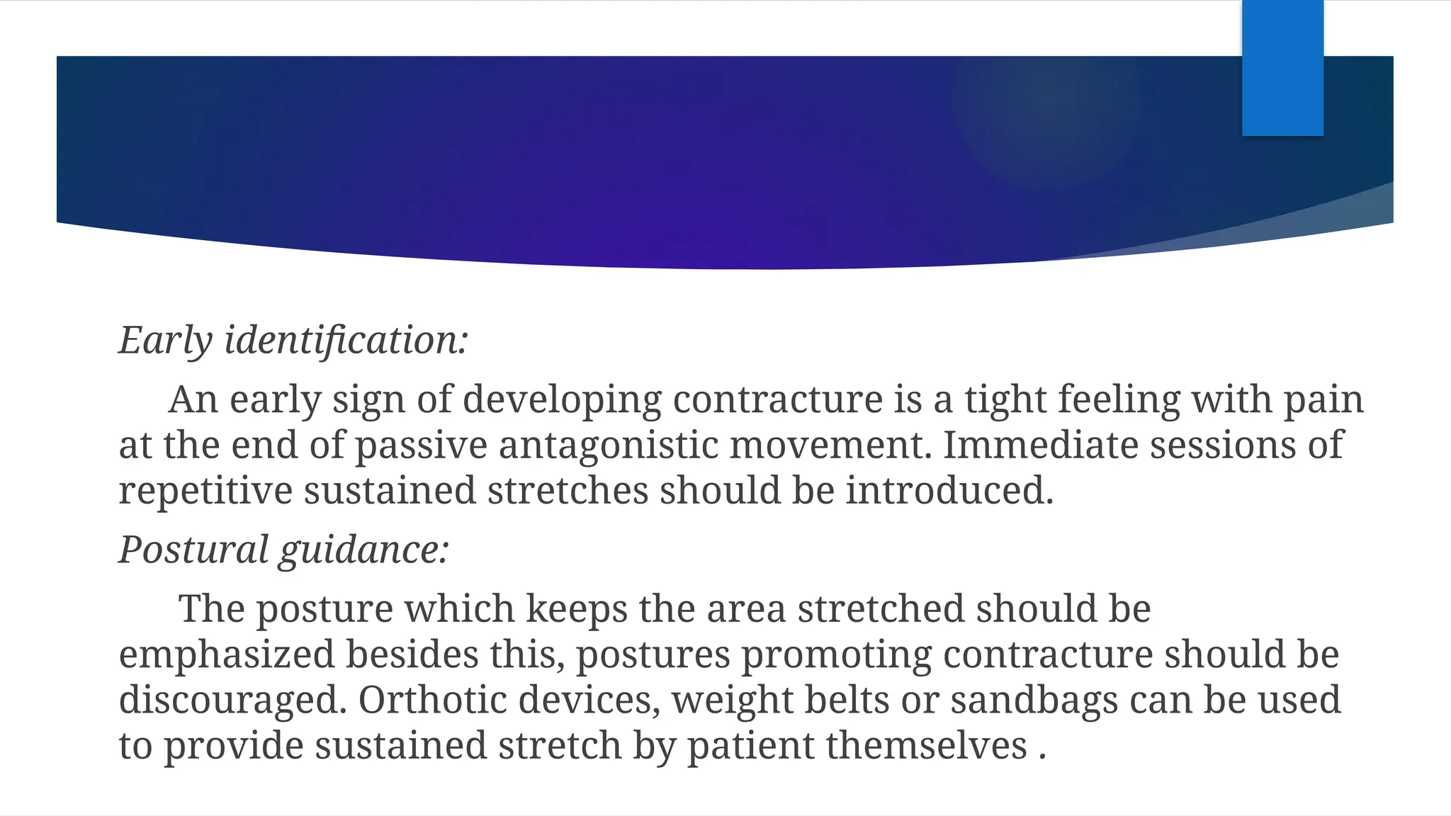 Early identification:
An early sign of developing contracture is a tight feeling with pain
at the end of passive antagonistic movement. Immediate sessions of
repetitive sustained stretches should be introduced.
Postural guidance:
The posture which keeps the area stretched should be
emphasized besides this, postures promoting contracture should be
discouraged. Orthotic devices, weight belts or sandbags can be used
to provide sustained stretch by patient themselves .
 