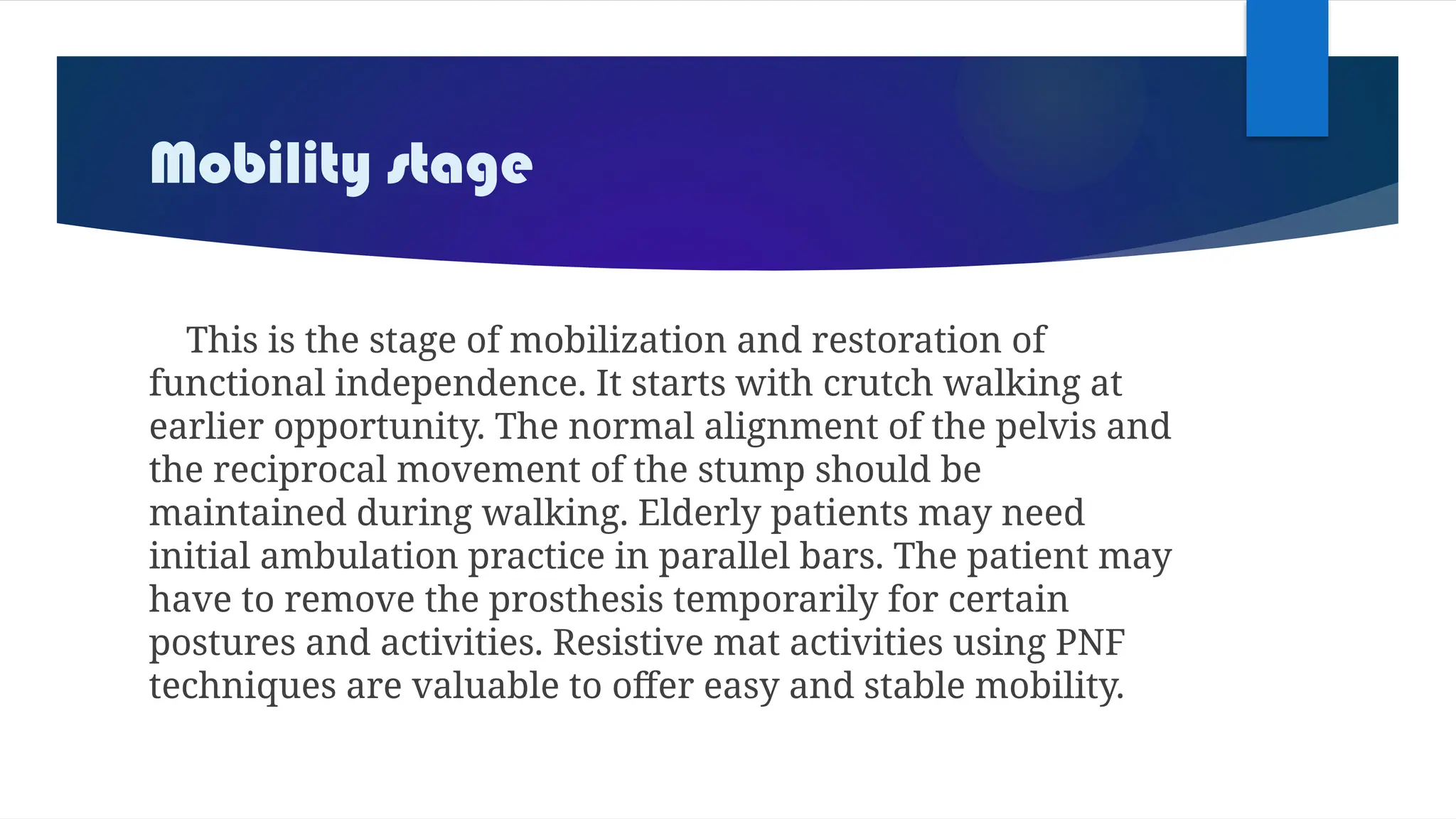 Mobility stage
This is the stage of mobilization and restoration of
functional independence. It starts with crutch walking at
earlier opportunity. The normal alignment of the pelvis and
the reciprocal movement of the stump should be
maintained during walking. Elderly patients may need
initial ambulation practice in parallel bars. The patient may
have to remove the prosthesis temporarily for certain
postures and activities. Resistive mat activities using PNF
techniques are valuable to offer easy and stable mobility.
 