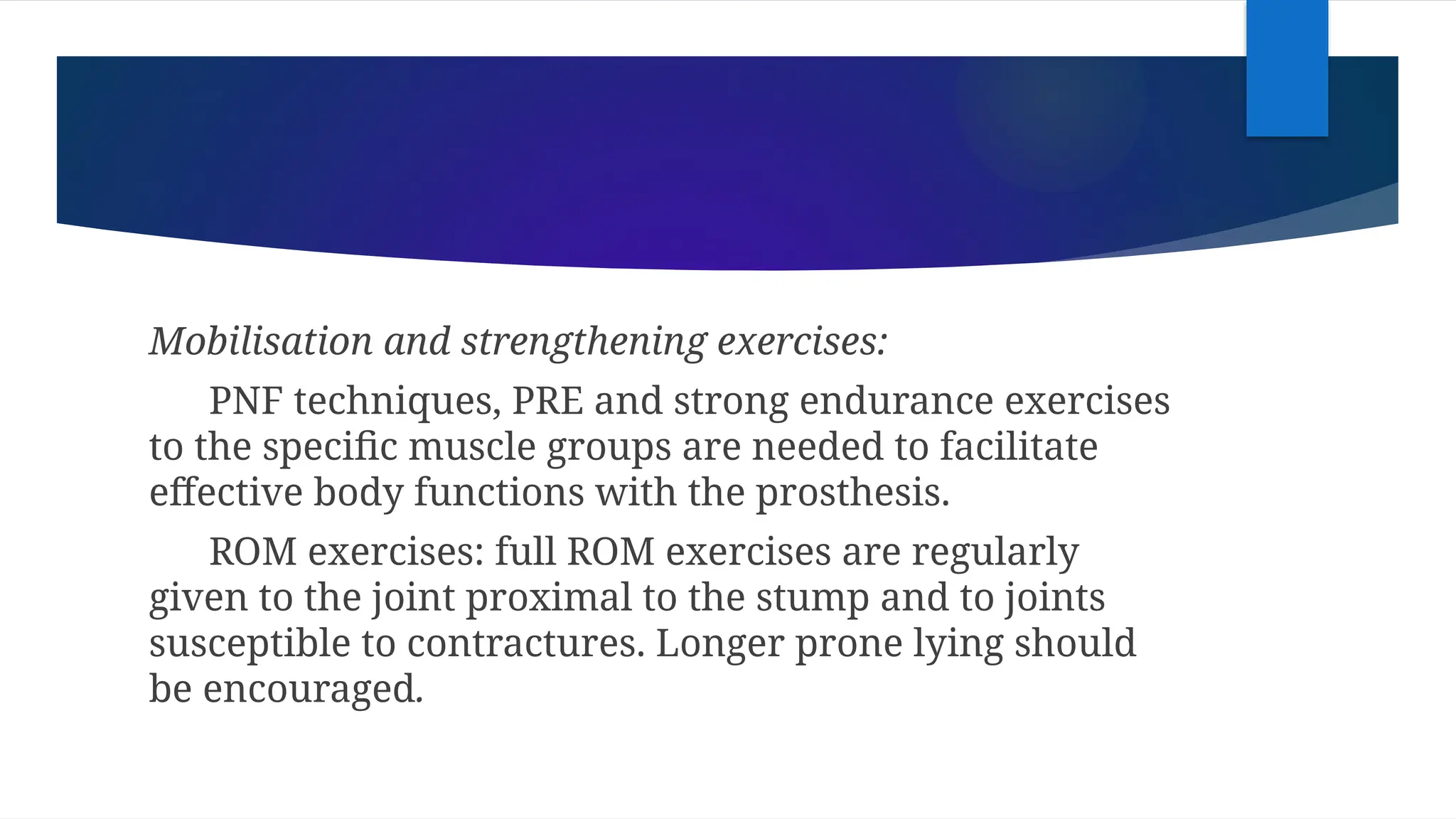 Mobilisation and strengthening exercises:
PNF techniques, PRE and strong endurance exercises
to the specific muscle groups are needed to facilitate
effective body functions with the prosthesis.
ROM exercises: full ROM exercises are regularly
given to the joint proximal to the stump and to joints
susceptible to contractures. Longer prone lying should
be encouraged.
 