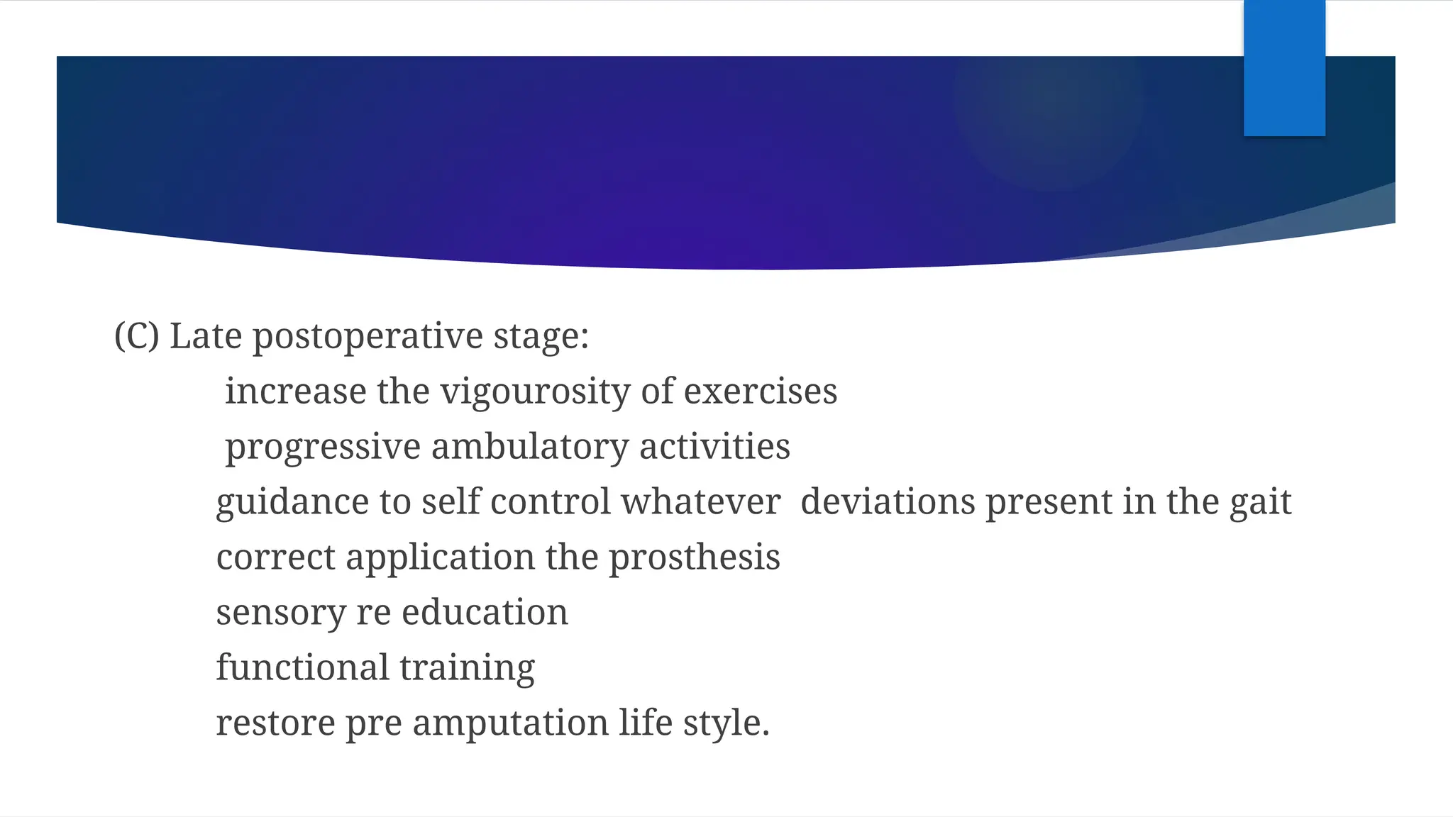 (C) Late postoperative stage:
increase the vigourosity of exercises
progressive ambulatory activities
guidance to self control whatever deviations present in the gait
correct application the prosthesis
sensory re education
functional training
restore pre amputation life style.
 