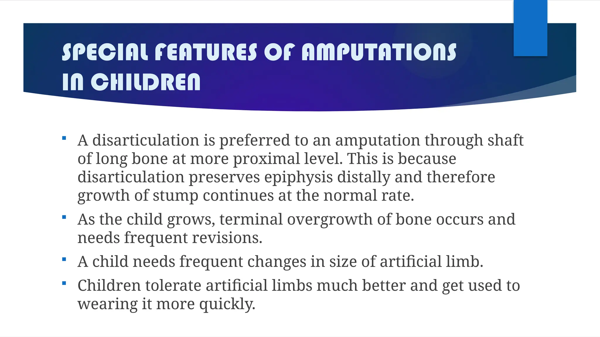 SPECIAL FEATURES OF AMPUTATIONS
IN CHILDREN
 A disarticulation is preferred to an amputation through shaft
of long bone at more proximal level. This is because
disarticulation preserves epiphysis distally and therefore
growth of stump continues at the normal rate.
 As the child grows, terminal overgrowth of bone occurs and
needs frequent revisions.
 A child needs frequent changes in size of artificial limb.
 Children tolerate artificial limbs much better and get used to
wearing it more quickly.
 