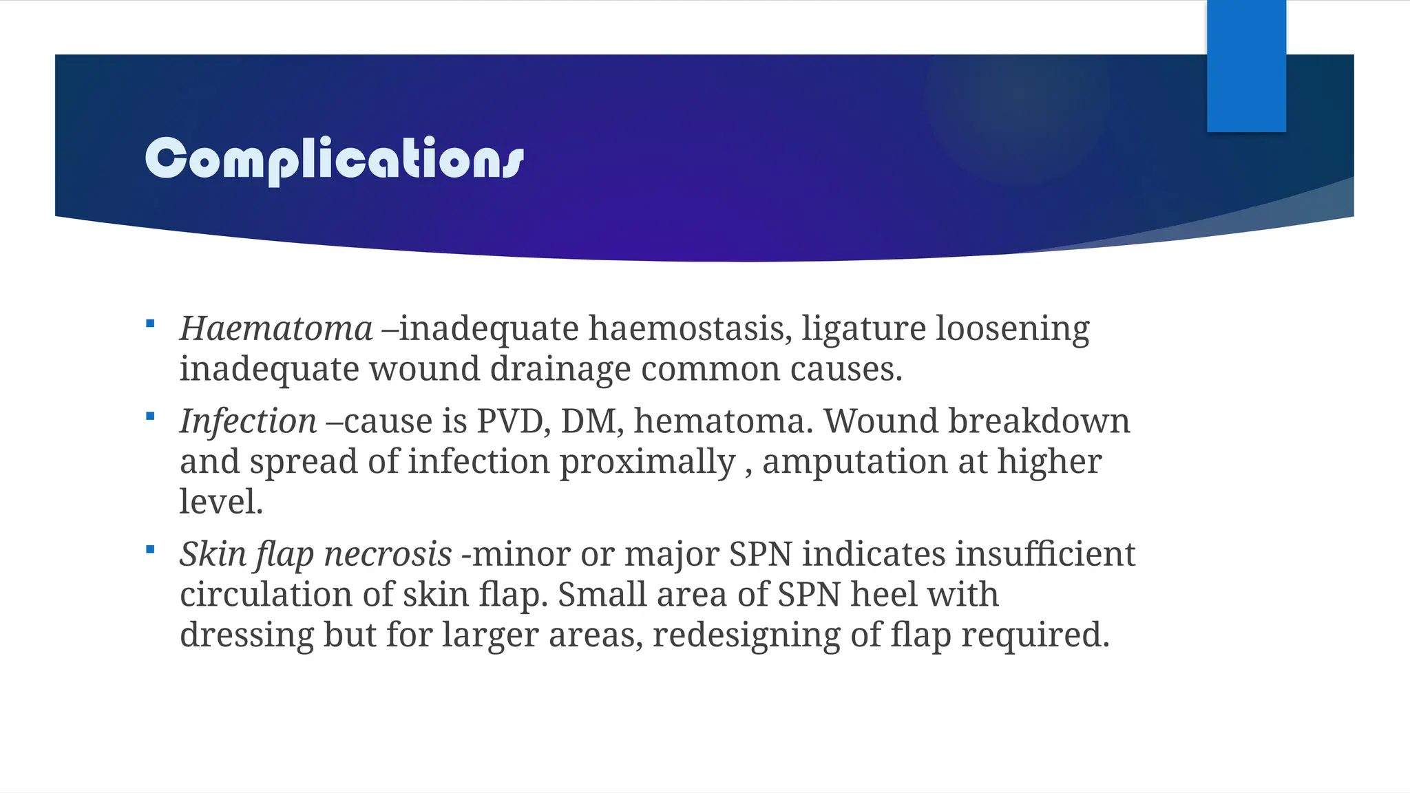 Complications
 Haematoma –inadequate haemostasis, ligature loosening
inadequate wound drainage common causes.
 Infection –cause is PVD, DM, hematoma. Wound breakdown
and spread of infection proximally , amputation at higher
level.
 Skin flap necrosis -minor or major SPN indicates insufficient
circulation of skin flap. Small area of SPN heel with
dressing but for larger areas, redesigning of flap required.
 