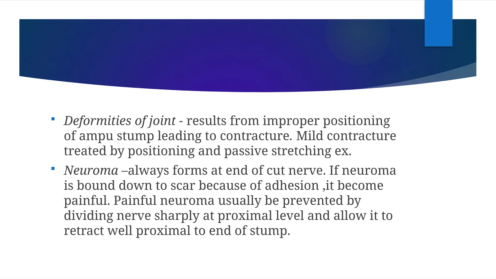 Deformities of joint - results from improper positioning
of ampu stump leading to contracture. Mild contracture
treated by positioning and passive stretching ex.
 Neuroma –always forms at end of cut nerve. If neuroma
is bound down to scar because of adhesion ,it become
painful. Painful neuroma usually be prevented by
dividing nerve sharply at proximal level and allow it to
retract well proximal to end of stump.
 