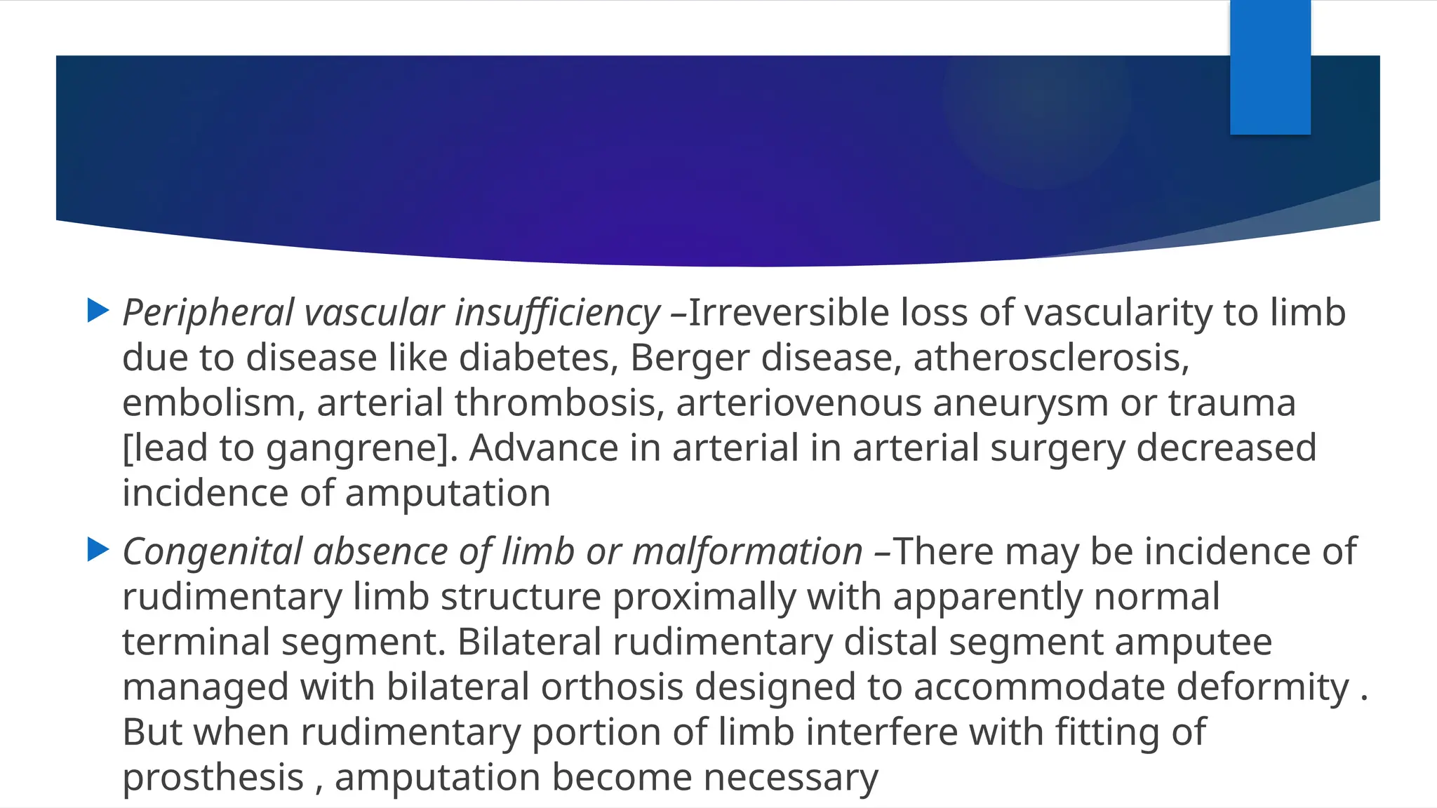  Peripheral vascular insufficiency –Irreversible loss of vascularity to limb
due to disease like diabetes, Berger disease, atherosclerosis,
embolism, arterial thrombosis, arteriovenous aneurysm or trauma
[lead to gangrene]. Advance in arterial in arterial surgery decreased
incidence of amputation
 Congenital absence of limb or malformation –There may be incidence of
rudimentary limb structure proximally with apparently normal
terminal segment. Bilateral rudimentary distal segment amputee
managed with bilateral orthosis designed to accommodate deformity .
But when rudimentary portion of limb interfere with fitting of
prosthesis , amputation become necessary
 