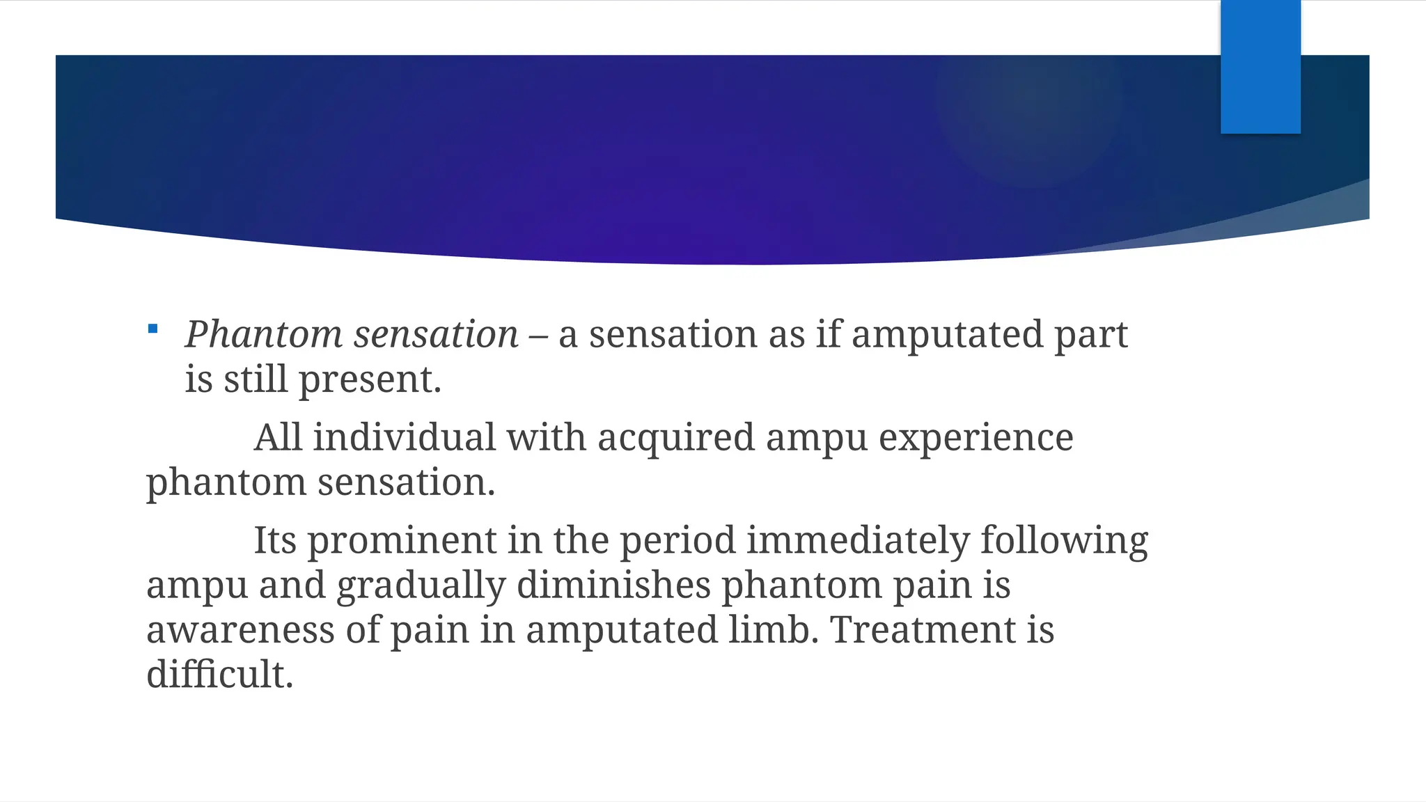  Phantom sensation – a sensation as if amputated part
is still present.
All individual with acquired ampu experience
phantom sensation.
Its prominent in the period immediately following
ampu and gradually diminishes phantom pain is
awareness of pain in amputated limb. Treatment is
difficult.
 