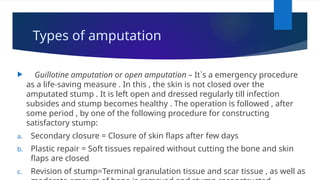 Types of amputation
 Guillotine amputation or open amputation – It`s a emergency procedure
as a life-saving measure . In this , the skin is not closed over the
amputated stump . It is left open and dressed regularly till infection
subsides and stump becomes healthy . The operation is followed , after
some period , by one of the following procedure for constructing
satisfactory stump:
a. Secondary closure = Closure of skin flaps after few days
b. Plastic repair = Soft tissues repaired without cutting the bone and skin
flaps are closed
c. Revision of stump=Terminal granulation tissue and scar tissue , as well as
 