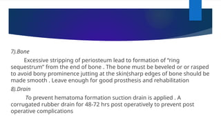 7).Bone
Excessive stripping of periosteum lead to formation of “ring
sequestrum” from the end of bone . The bone must be beveled or or rasped
to avoid bony prominence jutting at the skin(sharp edges of bone should be
made smooth . Leave enough for good prosthesis and rehabilitation
8).Drain
To prevent hematoma formation suction drain is applied . A
corrugated rubber drain for 48-72 hrs post operatively to prevent post
operative complications
 