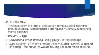AFTER TREATMENT
 Treatment from the time of amputation complicated till definitive
prosthesis fitted , is important if a strong and maximally functioning
stump is desired
o DRESING -2 type
a. Conventional or soft dressing- using gauge , cotton bandage .
b. Rigid dressing – after soft dressing , well moulded POP cast is applied
on stump . This enhances wound healing and maturation of stump
 