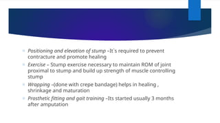 o Positioning and elevation of stump –It`s required to prevent
contracture and promote healing
o Exercise – Stump exercise necessary to maintain ROM of joint
proximal to stump and build up strength of muscle controlling
stump
o Wrapping –(done with crepe bandage) helps in healing ,
shrinkage and maturation
o Prosthetic fitting and gait training –Its started usually 3 months
after amputation
 