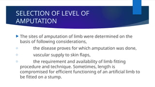 SELECTION OF LEVEL OF
AMPUTATION
 The sites of amputation of limb were determined on the
basis of following considerations,
o the disease proves for which amputation was done,
o vascular supply to skin flaps,
o the requirement and availability of limb fitting
procedure and technique. Sometimes, length is
compromised for efficient functioning of an artificial limb to
be fitted on a stump.
 