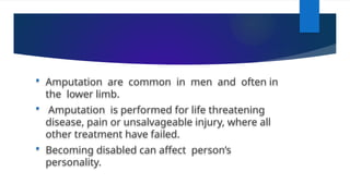  Amputation are common in men and often in
the lower limb.
 Amputation is performed for life threatening
disease, pain or unsalvageable injury, where all
other treatment have failed.
 Becoming disabled can affect person’s
personality.
 