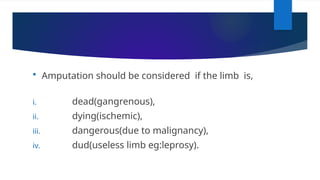  Amputation should be considered if the limb is,
i. dead(gangrenous),
ii. dying(ischemic),
iii. dangerous(due to malignancy),
iv. dud(useless limb eg:leprosy).
 