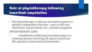 Role of physiotherapy following
lowerlimb amputation
 The physiotherapy re-educate movement pattern to
optimise independent function , such as self care,
wheelchair and prosthetic use , normal occupation
PHYSIOTHERAPY AIMS:
 rehabilitation following lowerlimb ampu is a
continual process involving all aspects of persons
life: physical ,mental and socioeconomic.
 