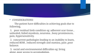  CONSIDERATIONS:
The patient have difficulties in achieving goals due to
following,
1. poor residual limb condition eg: adherent scar tissue ,
unhealed, failed myodesis, neuroma , bony prominences,
pain, hypersensitivity.
2. concurrent pathologies leading to an inability to learn,
reduced ROM , reduced strength and stamina, pain ,poor
balance.
3. social and environmental difficulties eg: living
alone ,poor access to accomodation.
 