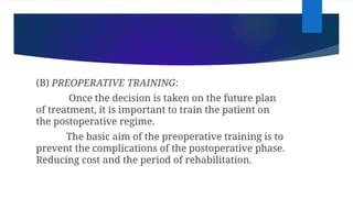 (B) PREOPERATIVE TRAINING:
Once the decision is taken on the future plan
of treatment, it is important to train the patient on
the postoperative regime.
The basic aim of the preoperative training is to
prevent the complications of the postoperative phase.
Reducing cost and the period of rehabilitation.
 