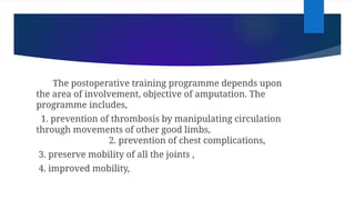 The postoperative training programme depends upon
the area of involvement, objective of amputation. The
programme includes,
1. prevention of thrombosis by manipulating circulation
through movements of other good limbs,
2. prevention of chest complications,
3. preserve mobility of all the joints ,
4. improved mobility,
 